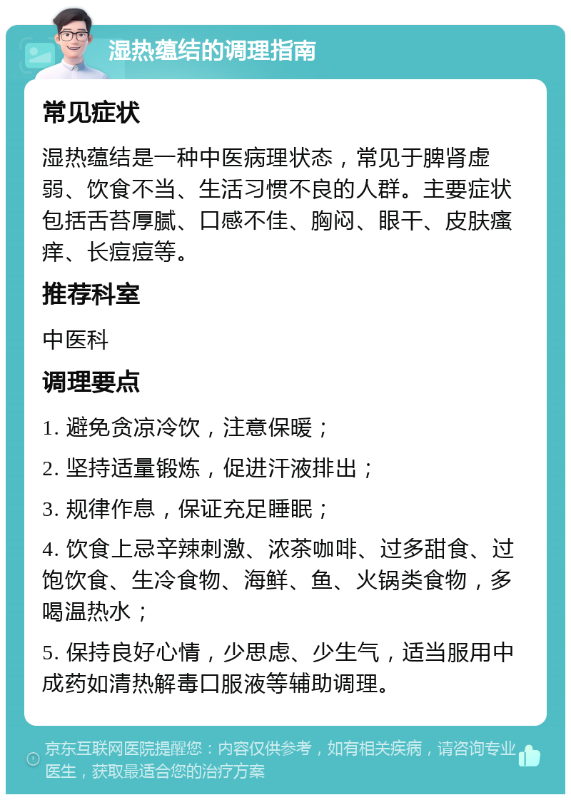 湿热蕴结的调理指南 常见症状 湿热蕴结是一种中医病理状态，常见于脾肾虚弱、饮食不当、生活习惯不良的人群。主要症状包括舌苔厚腻、口感不佳、胸闷、眼干、皮肤瘙痒、长痘痘等。 推荐科室 中医科 调理要点 1. 避免贪凉冷饮，注意保暖； 2. 坚持适量锻炼，促进汗液排出； 3. 规律作息，保证充足睡眠； 4. 饮食上忌辛辣刺激、浓茶咖啡、过多甜食、过饱饮食、生冷食物、海鲜、鱼、火锅类食物，多喝温热水； 5. 保持良好心情，少思虑、少生气，适当服用中成药如清热解毒口服液等辅助调理。