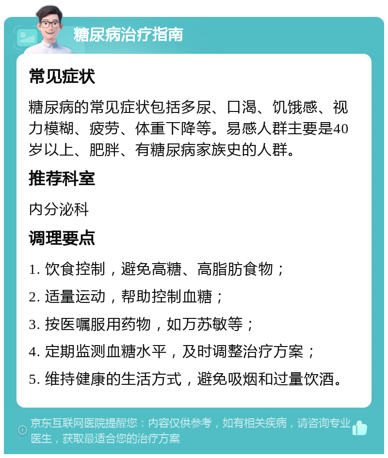 糖尿病治疗指南 常见症状 糖尿病的常见症状包括多尿、口渴、饥饿感、视力模糊、疲劳、体重下降等。易感人群主要是40岁以上、肥胖、有糖尿病家族史的人群。 推荐科室 内分泌科 调理要点 1. 饮食控制，避免高糖、高脂肪食物； 2. 适量运动，帮助控制血糖； 3. 按医嘱服用药物，如万苏敏等； 4. 定期监测血糖水平，及时调整治疗方案； 5. 维持健康的生活方式，避免吸烟和过量饮酒。