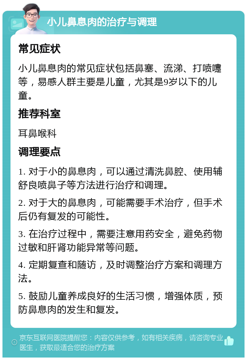 小儿鼻息肉的治疗与调理 常见症状 小儿鼻息肉的常见症状包括鼻塞、流涕、打喷嚏等，易感人群主要是儿童，尤其是9岁以下的儿童。 推荐科室 耳鼻喉科 调理要点 1. 对于小的鼻息肉，可以通过清洗鼻腔、使用辅舒良喷鼻子等方法进行治疗和调理。 2. 对于大的鼻息肉，可能需要手术治疗，但手术后仍有复发的可能性。 3. 在治疗过程中，需要注意用药安全，避免药物过敏和肝肾功能异常等问题。 4. 定期复查和随访，及时调整治疗方案和调理方法。 5. 鼓励儿童养成良好的生活习惯，增强体质，预防鼻息肉的发生和复发。