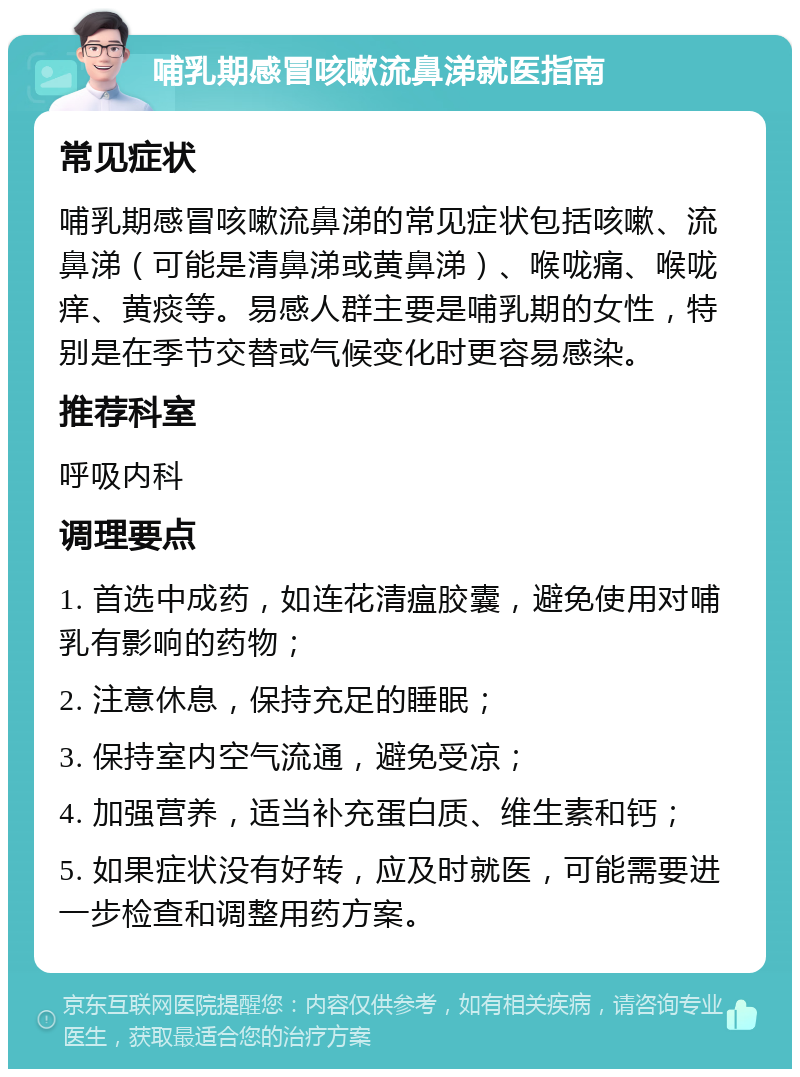 哺乳期感冒咳嗽流鼻涕就医指南 常见症状 哺乳期感冒咳嗽流鼻涕的常见症状包括咳嗽、流鼻涕（可能是清鼻涕或黄鼻涕）、喉咙痛、喉咙痒、黄痰等。易感人群主要是哺乳期的女性，特别是在季节交替或气候变化时更容易感染。 推荐科室 呼吸内科 调理要点 1. 首选中成药，如连花清瘟胶囊，避免使用对哺乳有影响的药物； 2. 注意休息，保持充足的睡眠； 3. 保持室内空气流通，避免受凉； 4. 加强营养，适当补充蛋白质、维生素和钙； 5. 如果症状没有好转，应及时就医，可能需要进一步检查和调整用药方案。