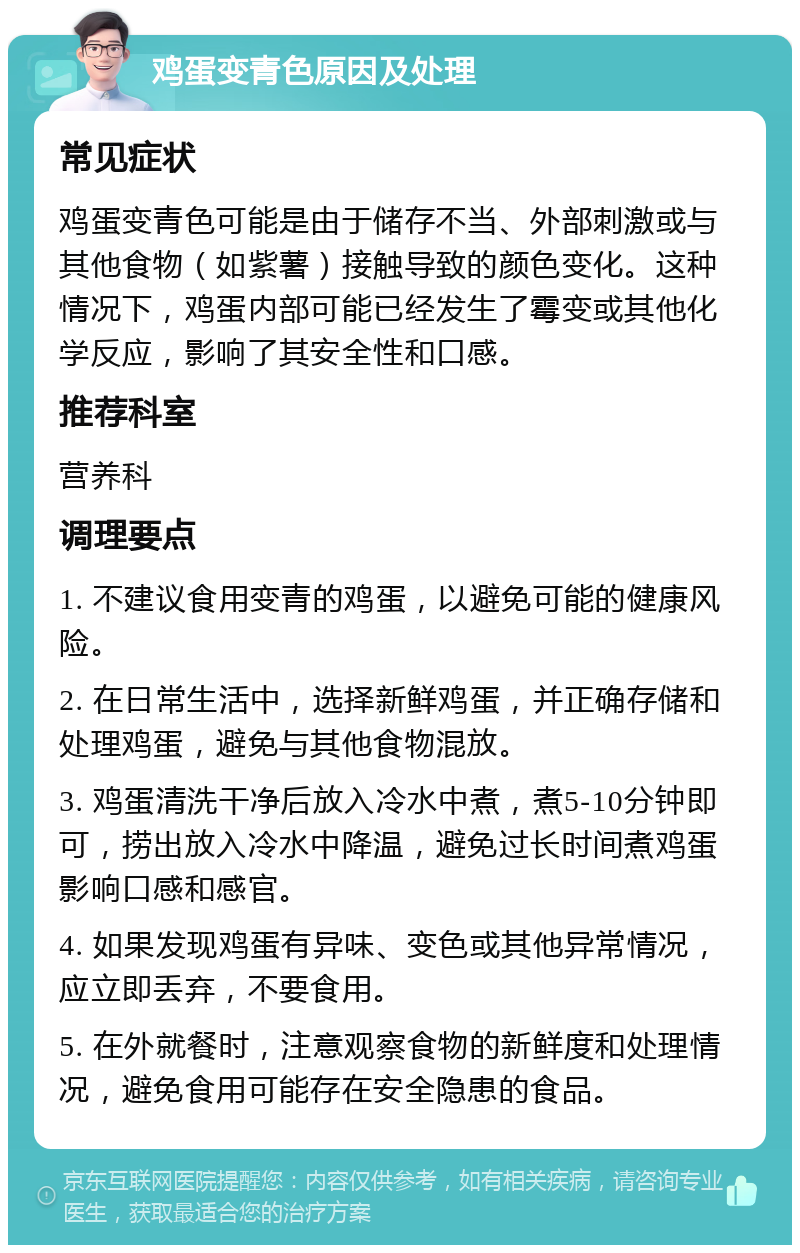 鸡蛋变青色原因及处理 常见症状 鸡蛋变青色可能是由于储存不当、外部刺激或与其他食物（如紫薯）接触导致的颜色变化。这种情况下，鸡蛋内部可能已经发生了霉变或其他化学反应，影响了其安全性和口感。 推荐科室 营养科 调理要点 1. 不建议食用变青的鸡蛋，以避免可能的健康风险。 2. 在日常生活中，选择新鲜鸡蛋，并正确存储和处理鸡蛋，避免与其他食物混放。 3. 鸡蛋清洗干净后放入冷水中煮，煮5-10分钟即可，捞出放入冷水中降温，避免过长时间煮鸡蛋影响口感和感官。 4. 如果发现鸡蛋有异味、变色或其他异常情况，应立即丢弃，不要食用。 5. 在外就餐时，注意观察食物的新鲜度和处理情况，避免食用可能存在安全隐患的食品。