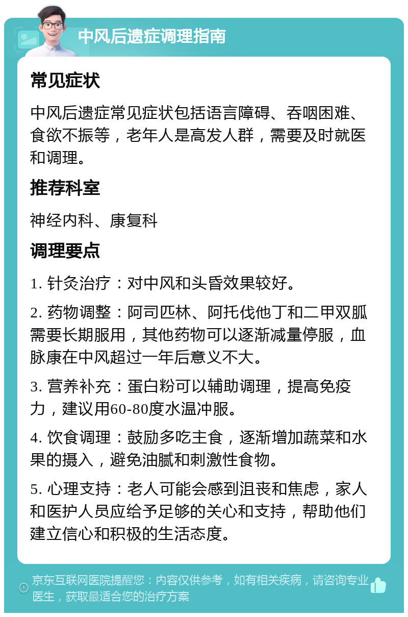 中风后遗症调理指南 常见症状 中风后遗症常见症状包括语言障碍、吞咽困难、食欲不振等，老年人是高发人群，需要及时就医和调理。 推荐科室 神经内科、康复科 调理要点 1. 针灸治疗：对中风和头昏效果较好。 2. 药物调整：阿司匹林、阿托伐他丁和二甲双胍需要长期服用，其他药物可以逐渐减量停服，血脉康在中风超过一年后意义不大。 3. 营养补充：蛋白粉可以辅助调理，提高免疫力，建议用60-80度水温冲服。 4. 饮食调理：鼓励多吃主食，逐渐增加蔬菜和水果的摄入，避免油腻和刺激性食物。 5. 心理支持：老人可能会感到沮丧和焦虑，家人和医护人员应给予足够的关心和支持，帮助他们建立信心和积极的生活态度。