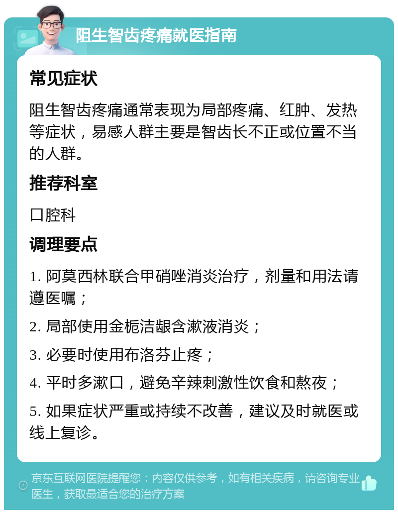 阻生智齿疼痛就医指南 常见症状 阻生智齿疼痛通常表现为局部疼痛、红肿、发热等症状，易感人群主要是智齿长不正或位置不当的人群。 推荐科室 口腔科 调理要点 1. 阿莫西林联合甲硝唑消炎治疗，剂量和用法请遵医嘱； 2. 局部使用金栀洁龈含漱液消炎； 3. 必要时使用布洛芬止疼； 4. 平时多漱口，避免辛辣刺激性饮食和熬夜； 5. 如果症状严重或持续不改善，建议及时就医或线上复诊。