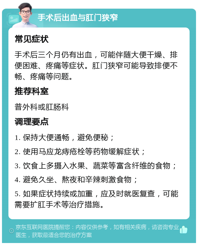 手术后出血与肛门狭窄 常见症状 手术后三个月仍有出血，可能伴随大便干燥、排便困难、疼痛等症状。肛门狭窄可能导致排便不畅、疼痛等问题。 推荐科室 普外科或肛肠科 调理要点 1. 保持大便通畅，避免便秘； 2. 使用马应龙痔疮栓等药物缓解症状； 3. 饮食上多摄入水果、蔬菜等富含纤维的食物； 4. 避免久坐、熬夜和辛辣刺激食物； 5. 如果症状持续或加重，应及时就医复查，可能需要扩肛手术等治疗措施。