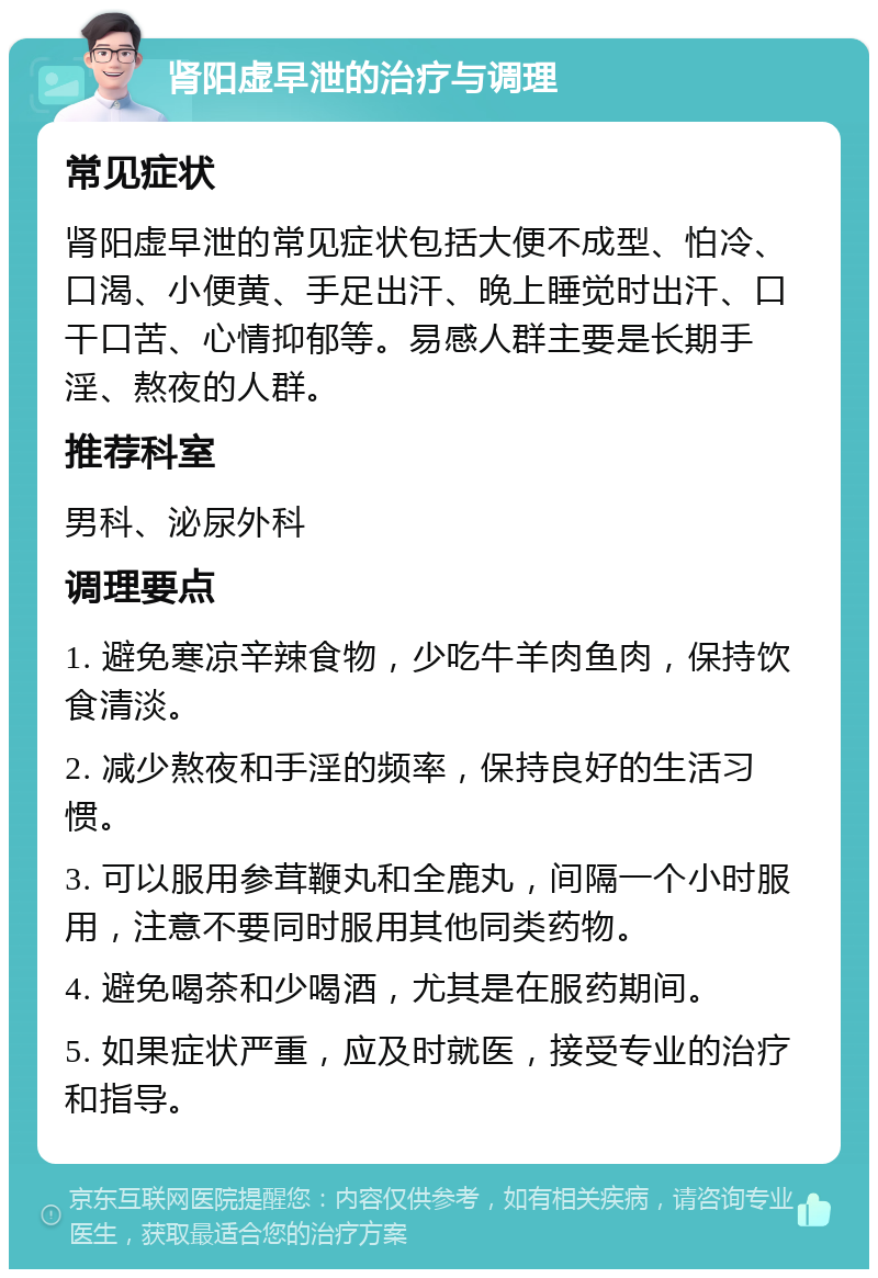 肾阳虚早泄的治疗与调理 常见症状 肾阳虚早泄的常见症状包括大便不成型、怕冷、口渴、小便黄、手足出汗、晚上睡觉时出汗、口干口苦、心情抑郁等。易感人群主要是长期手淫、熬夜的人群。 推荐科室 男科、泌尿外科 调理要点 1. 避免寒凉辛辣食物，少吃牛羊肉鱼肉，保持饮食清淡。 2. 减少熬夜和手淫的频率，保持良好的生活习惯。 3. 可以服用参茸鞭丸和全鹿丸，间隔一个小时服用，注意不要同时服用其他同类药物。 4. 避免喝茶和少喝酒，尤其是在服药期间。 5. 如果症状严重，应及时就医，接受专业的治疗和指导。