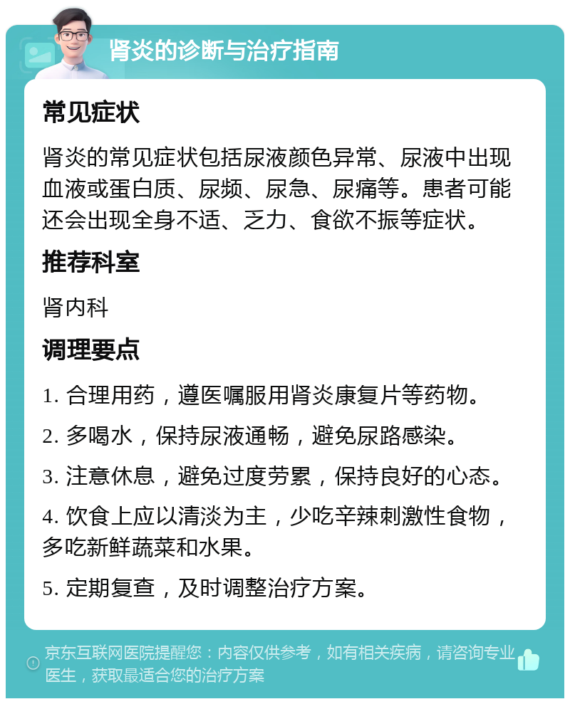 肾炎的诊断与治疗指南 常见症状 肾炎的常见症状包括尿液颜色异常、尿液中出现血液或蛋白质、尿频、尿急、尿痛等。患者可能还会出现全身不适、乏力、食欲不振等症状。 推荐科室 肾内科 调理要点 1. 合理用药，遵医嘱服用肾炎康复片等药物。 2. 多喝水，保持尿液通畅，避免尿路感染。 3. 注意休息，避免过度劳累，保持良好的心态。 4. 饮食上应以清淡为主，少吃辛辣刺激性食物，多吃新鲜蔬菜和水果。 5. 定期复查，及时调整治疗方案。