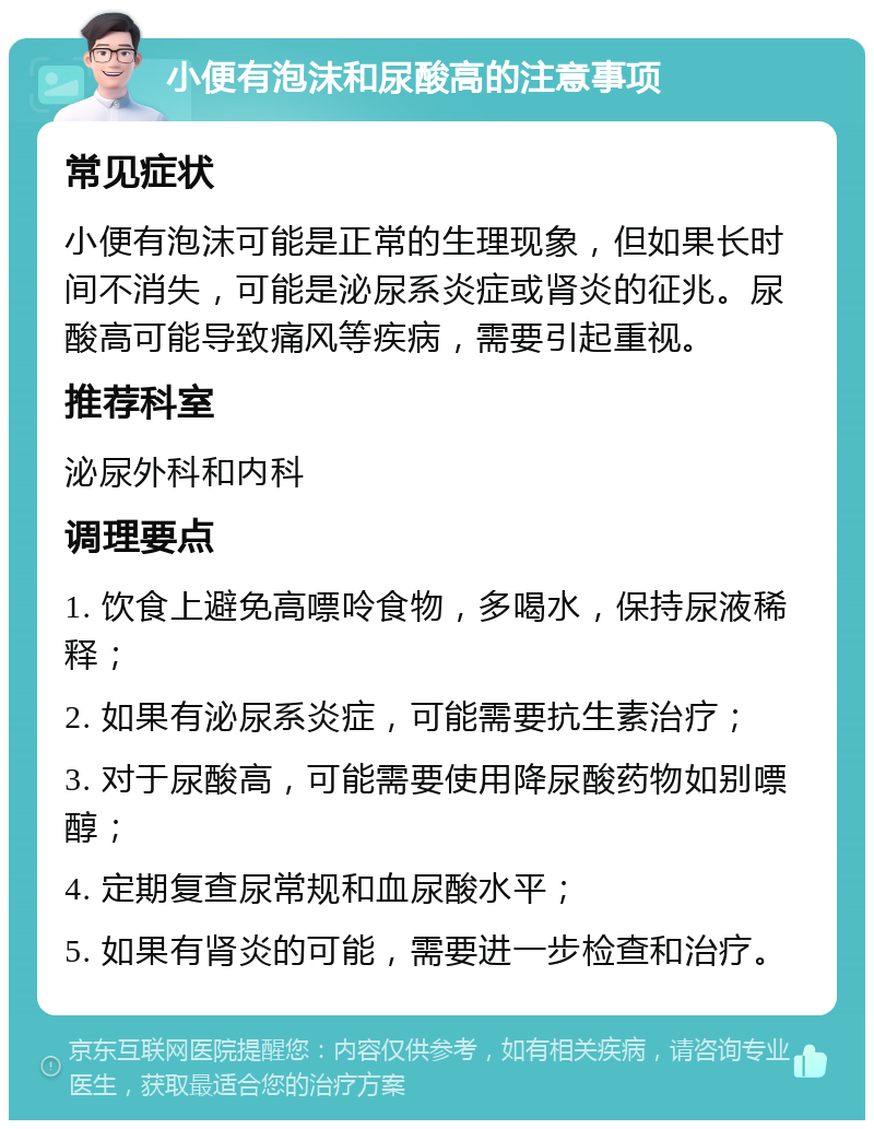 小便有泡沫和尿酸高的注意事项 常见症状 小便有泡沫可能是正常的生理现象，但如果长时间不消失，可能是泌尿系炎症或肾炎的征兆。尿酸高可能导致痛风等疾病，需要引起重视。 推荐科室 泌尿外科和内科 调理要点 1. 饮食上避免高嘌呤食物，多喝水，保持尿液稀释； 2. 如果有泌尿系炎症，可能需要抗生素治疗； 3. 对于尿酸高，可能需要使用降尿酸药物如别嘌醇； 4. 定期复查尿常规和血尿酸水平； 5. 如果有肾炎的可能，需要进一步检查和治疗。