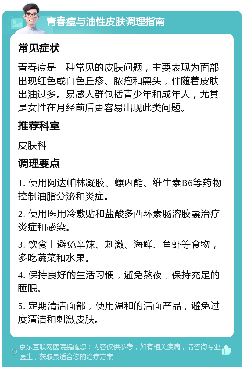 青春痘与油性皮肤调理指南 常见症状 青春痘是一种常见的皮肤问题，主要表现为面部出现红色或白色丘疹、脓疱和黑头，伴随着皮肤出油过多。易感人群包括青少年和成年人，尤其是女性在月经前后更容易出现此类问题。 推荐科室 皮肤科 调理要点 1. 使用阿达帕林凝胶、螺内酯、维生素B6等药物控制油脂分泌和炎症。 2. 使用医用冷敷贴和盐酸多西环素肠溶胶囊治疗炎症和感染。 3. 饮食上避免辛辣、刺激、海鲜、鱼虾等食物，多吃蔬菜和水果。 4. 保持良好的生活习惯，避免熬夜，保持充足的睡眠。 5. 定期清洁面部，使用温和的洁面产品，避免过度清洁和刺激皮肤。