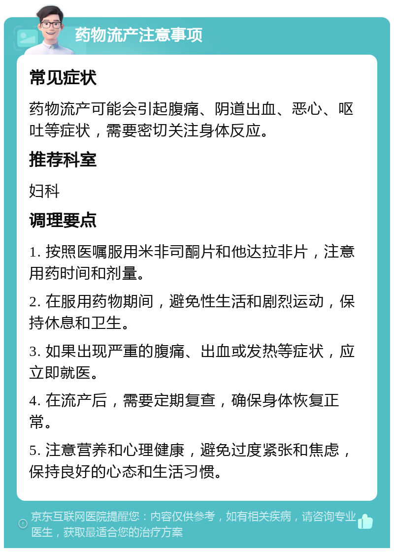 药物流产注意事项 常见症状 药物流产可能会引起腹痛、阴道出血、恶心、呕吐等症状，需要密切关注身体反应。 推荐科室 妇科 调理要点 1. 按照医嘱服用米非司酮片和他达拉非片，注意用药时间和剂量。 2. 在服用药物期间，避免性生活和剧烈运动，保持休息和卫生。 3. 如果出现严重的腹痛、出血或发热等症状，应立即就医。 4. 在流产后，需要定期复查，确保身体恢复正常。 5. 注意营养和心理健康，避免过度紧张和焦虑，保持良好的心态和生活习惯。