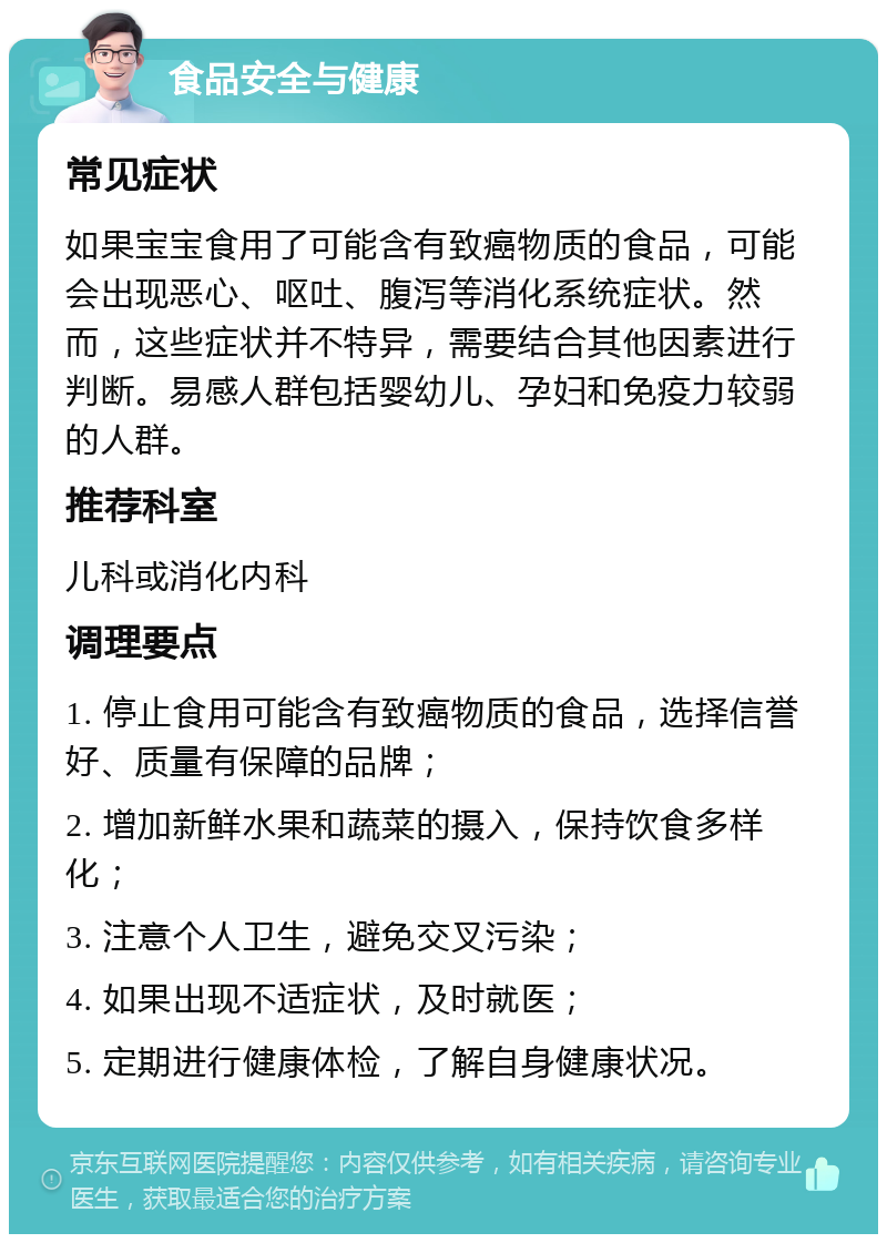 食品安全与健康 常见症状 如果宝宝食用了可能含有致癌物质的食品，可能会出现恶心、呕吐、腹泻等消化系统症状。然而，这些症状并不特异，需要结合其他因素进行判断。易感人群包括婴幼儿、孕妇和免疫力较弱的人群。 推荐科室 儿科或消化内科 调理要点 1. 停止食用可能含有致癌物质的食品，选择信誉好、质量有保障的品牌； 2. 增加新鲜水果和蔬菜的摄入，保持饮食多样化； 3. 注意个人卫生，避免交叉污染； 4. 如果出现不适症状，及时就医； 5. 定期进行健康体检，了解自身健康状况。