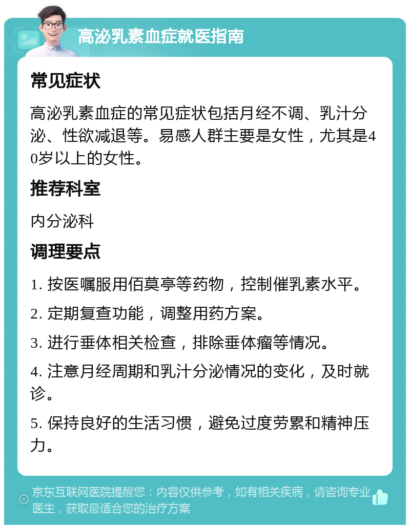 高泌乳素血症就医指南 常见症状 高泌乳素血症的常见症状包括月经不调、乳汁分泌、性欲减退等。易感人群主要是女性，尤其是40岁以上的女性。 推荐科室 内分泌科 调理要点 1. 按医嘱服用佰莫亭等药物，控制催乳素水平。 2. 定期复查功能，调整用药方案。 3. 进行垂体相关检查，排除垂体瘤等情况。 4. 注意月经周期和乳汁分泌情况的变化，及时就诊。 5. 保持良好的生活习惯，避免过度劳累和精神压力。