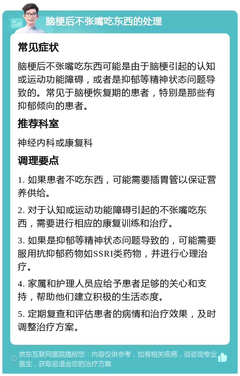 脑梗后不张嘴吃东西的处理 常见症状 脑梗后不张嘴吃东西可能是由于脑梗引起的认知或运动功能障碍，或者是抑郁等精神状态问题导致的。常见于脑梗恢复期的患者，特别是那些有抑郁倾向的患者。 推荐科室 神经内科或康复科 调理要点 1. 如果患者不吃东西，可能需要插胃管以保证营养供给。 2. 对于认知或运动功能障碍引起的不张嘴吃东西，需要进行相应的康复训练和治疗。 3. 如果是抑郁等精神状态问题导致的，可能需要服用抗抑郁药物如SSRI类药物，并进行心理治疗。 4. 家属和护理人员应给予患者足够的关心和支持，帮助他们建立积极的生活态度。 5. 定期复查和评估患者的病情和治疗效果，及时调整治疗方案。