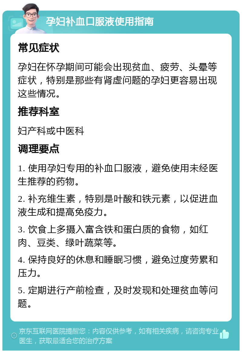 孕妇补血口服液使用指南 常见症状 孕妇在怀孕期间可能会出现贫血、疲劳、头晕等症状，特别是那些有肾虚问题的孕妇更容易出现这些情况。 推荐科室 妇产科或中医科 调理要点 1. 使用孕妇专用的补血口服液，避免使用未经医生推荐的药物。 2. 补充维生素，特别是叶酸和铁元素，以促进血液生成和提高免疫力。 3. 饮食上多摄入富含铁和蛋白质的食物，如红肉、豆类、绿叶蔬菜等。 4. 保持良好的休息和睡眠习惯，避免过度劳累和压力。 5. 定期进行产前检查，及时发现和处理贫血等问题。