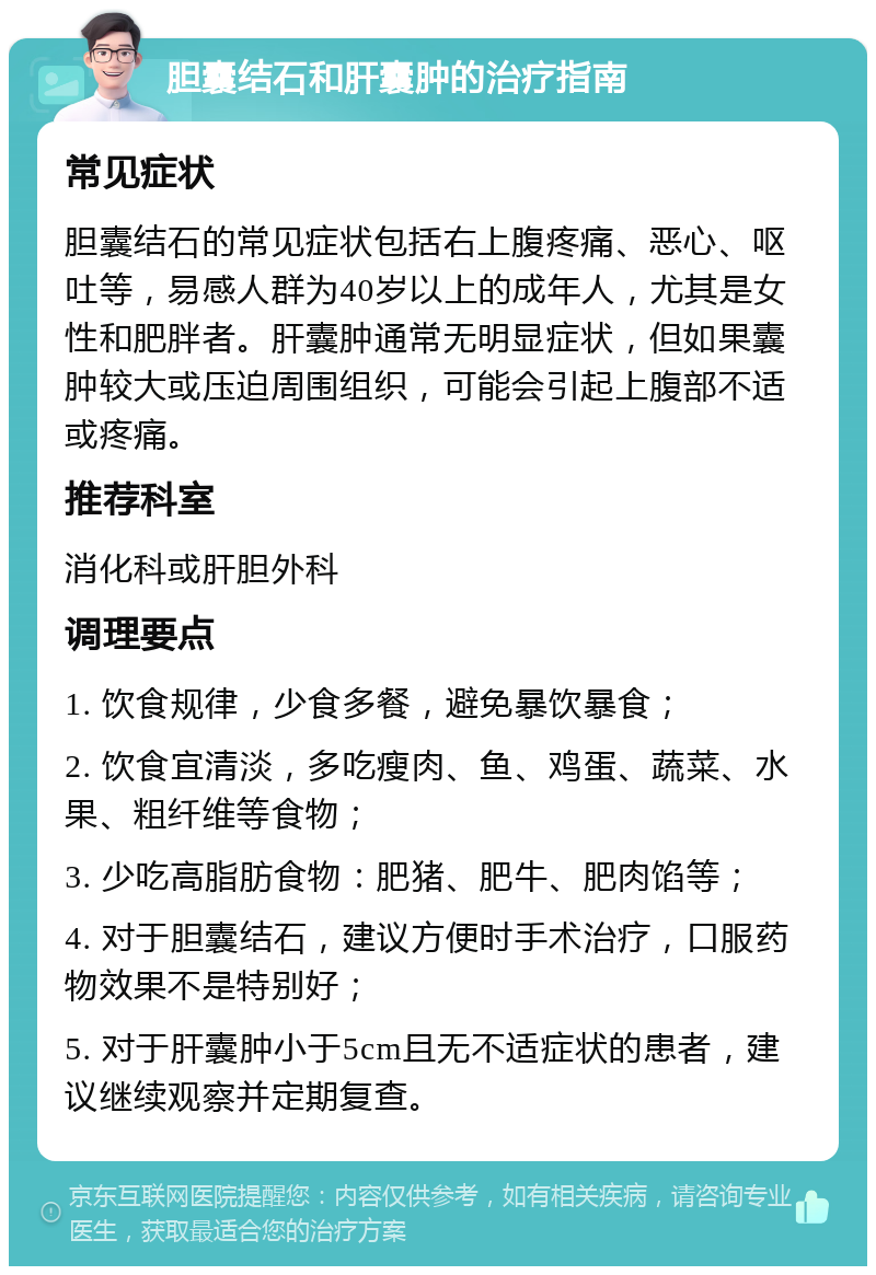 胆囊结石和肝囊肿的治疗指南 常见症状 胆囊结石的常见症状包括右上腹疼痛、恶心、呕吐等，易感人群为40岁以上的成年人，尤其是女性和肥胖者。肝囊肿通常无明显症状，但如果囊肿较大或压迫周围组织，可能会引起上腹部不适或疼痛。 推荐科室 消化科或肝胆外科 调理要点 1. 饮食规律，少食多餐，避免暴饮暴食； 2. 饮食宜清淡，多吃瘦肉、鱼、鸡蛋、蔬菜、水果、粗纤维等食物； 3. 少吃高脂肪食物：肥猪、肥牛、肥肉馅等； 4. 对于胆囊结石，建议方便时手术治疗，口服药物效果不是特别好； 5. 对于肝囊肿小于5cm且无不适症状的患者，建议继续观察并定期复查。