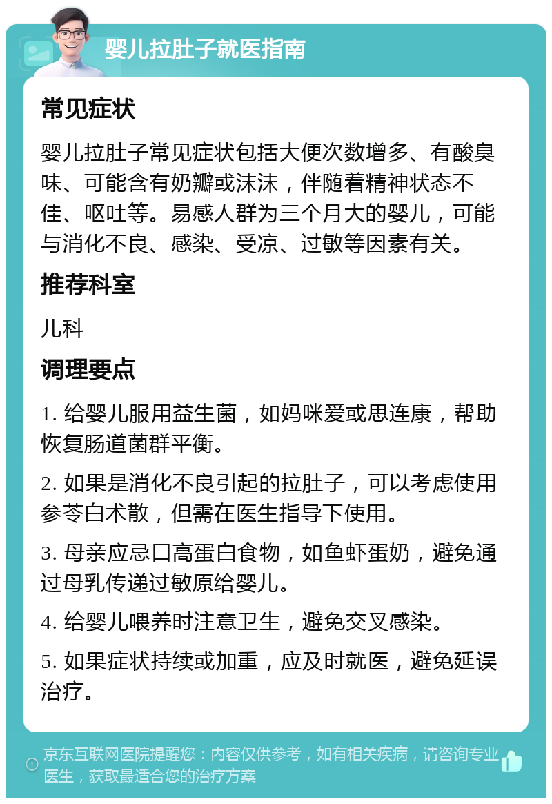 婴儿拉肚子就医指南 常见症状 婴儿拉肚子常见症状包括大便次数增多、有酸臭味、可能含有奶瓣或沫沫，伴随着精神状态不佳、呕吐等。易感人群为三个月大的婴儿，可能与消化不良、感染、受凉、过敏等因素有关。 推荐科室 儿科 调理要点 1. 给婴儿服用益生菌，如妈咪爱或思连康，帮助恢复肠道菌群平衡。 2. 如果是消化不良引起的拉肚子，可以考虑使用参苓白术散，但需在医生指导下使用。 3. 母亲应忌口高蛋白食物，如鱼虾蛋奶，避免通过母乳传递过敏原给婴儿。 4. 给婴儿喂养时注意卫生，避免交叉感染。 5. 如果症状持续或加重，应及时就医，避免延误治疗。