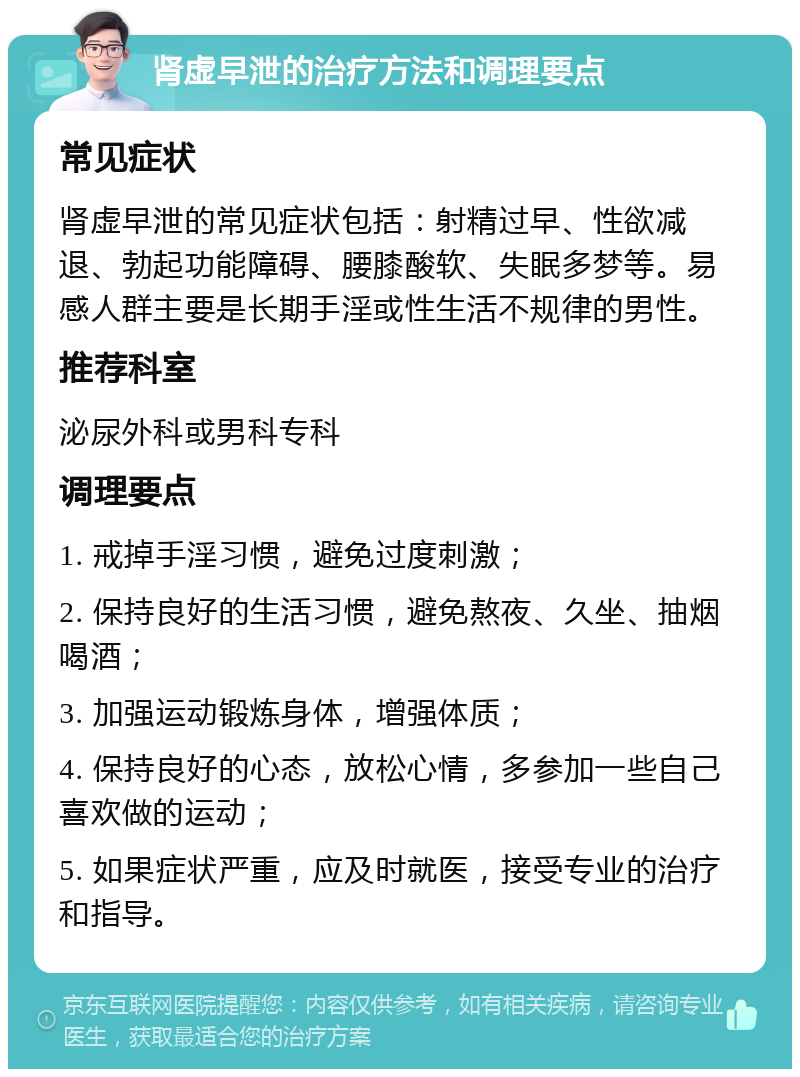 肾虚早泄的治疗方法和调理要点 常见症状 肾虚早泄的常见症状包括：射精过早、性欲减退、勃起功能障碍、腰膝酸软、失眠多梦等。易感人群主要是长期手淫或性生活不规律的男性。 推荐科室 泌尿外科或男科专科 调理要点 1. 戒掉手淫习惯，避免过度刺激； 2. 保持良好的生活习惯，避免熬夜、久坐、抽烟喝酒； 3. 加强运动锻炼身体，增强体质； 4. 保持良好的心态，放松心情，多参加一些自己喜欢做的运动； 5. 如果症状严重，应及时就医，接受专业的治疗和指导。