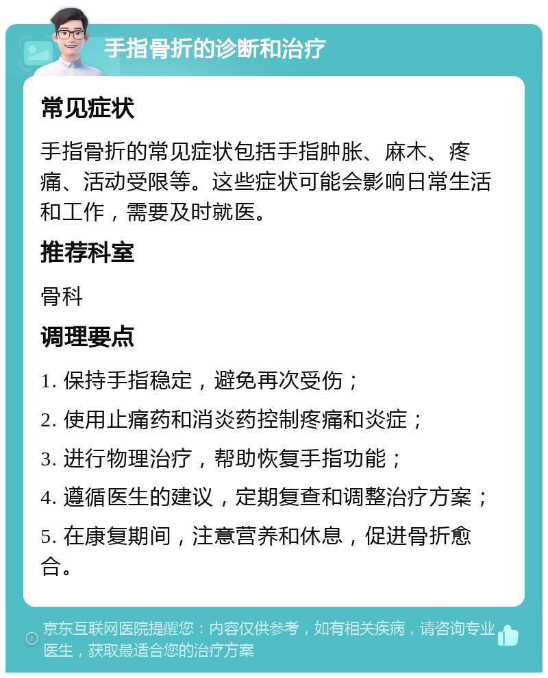 手指骨折的诊断和治疗 常见症状 手指骨折的常见症状包括手指肿胀、麻木、疼痛、活动受限等。这些症状可能会影响日常生活和工作，需要及时就医。 推荐科室 骨科 调理要点 1. 保持手指稳定，避免再次受伤； 2. 使用止痛药和消炎药控制疼痛和炎症； 3. 进行物理治疗，帮助恢复手指功能； 4. 遵循医生的建议，定期复查和调整治疗方案； 5. 在康复期间，注意营养和休息，促进骨折愈合。