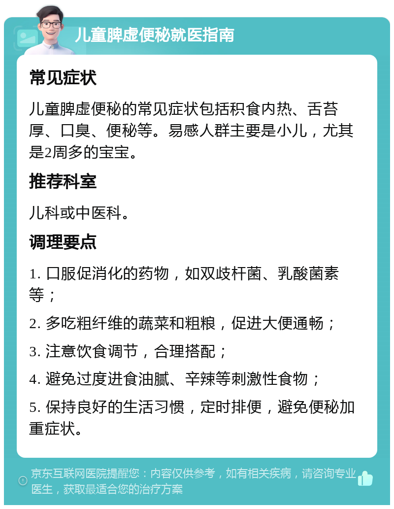 儿童脾虚便秘就医指南 常见症状 儿童脾虚便秘的常见症状包括积食内热、舌苔厚、口臭、便秘等。易感人群主要是小儿，尤其是2周多的宝宝。 推荐科室 儿科或中医科。 调理要点 1. 口服促消化的药物，如双歧杆菌、乳酸菌素等； 2. 多吃粗纤维的蔬菜和粗粮，促进大便通畅； 3. 注意饮食调节，合理搭配； 4. 避免过度进食油腻、辛辣等刺激性食物； 5. 保持良好的生活习惯，定时排便，避免便秘加重症状。