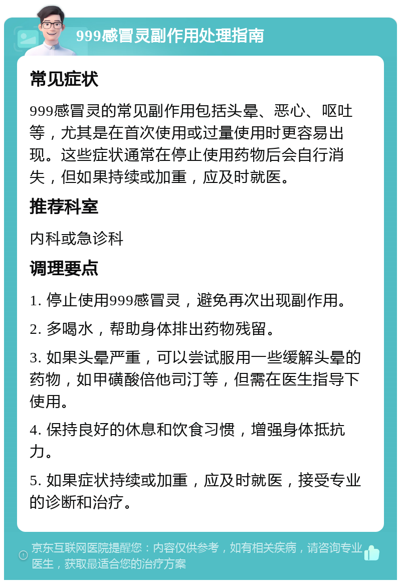 999感冒灵副作用处理指南 常见症状 999感冒灵的常见副作用包括头晕、恶心、呕吐等，尤其是在首次使用或过量使用时更容易出现。这些症状通常在停止使用药物后会自行消失，但如果持续或加重，应及时就医。 推荐科室 内科或急诊科 调理要点 1. 停止使用999感冒灵，避免再次出现副作用。 2. 多喝水，帮助身体排出药物残留。 3. 如果头晕严重，可以尝试服用一些缓解头晕的药物，如甲磺酸倍他司汀等，但需在医生指导下使用。 4. 保持良好的休息和饮食习惯，增强身体抵抗力。 5. 如果症状持续或加重，应及时就医，接受专业的诊断和治疗。