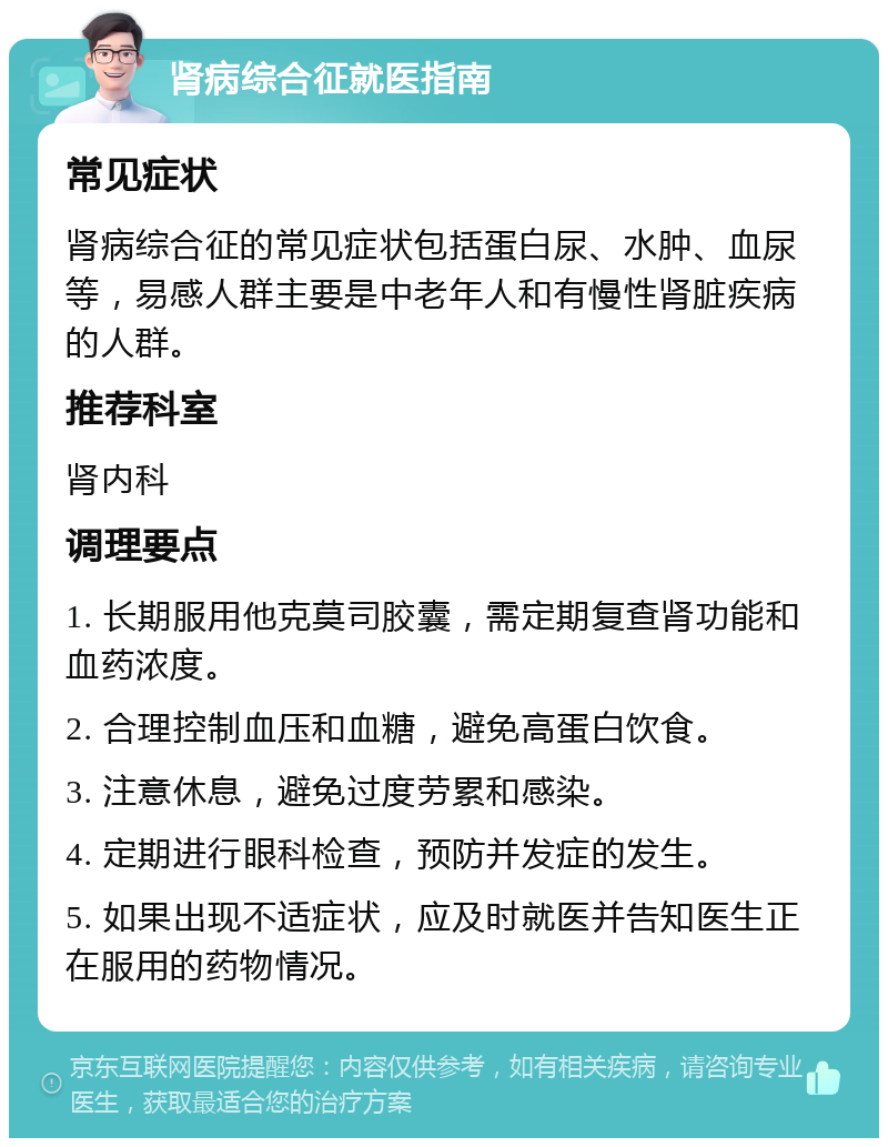 肾病综合征就医指南 常见症状 肾病综合征的常见症状包括蛋白尿、水肿、血尿等，易感人群主要是中老年人和有慢性肾脏疾病的人群。 推荐科室 肾内科 调理要点 1. 长期服用他克莫司胶囊，需定期复查肾功能和血药浓度。 2. 合理控制血压和血糖，避免高蛋白饮食。 3. 注意休息，避免过度劳累和感染。 4. 定期进行眼科检查，预防并发症的发生。 5. 如果出现不适症状，应及时就医并告知医生正在服用的药物情况。