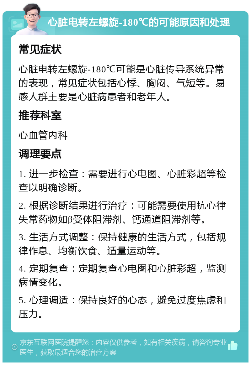 心脏电转左螺旋-180℃的可能原因和处理 常见症状 心脏电转左螺旋-180℃可能是心脏传导系统异常的表现，常见症状包括心悸、胸闷、气短等。易感人群主要是心脏病患者和老年人。 推荐科室 心血管内科 调理要点 1. 进一步检查：需要进行心电图、心脏彩超等检查以明确诊断。 2. 根据诊断结果进行治疗：可能需要使用抗心律失常药物如β受体阻滞剂、钙通道阻滞剂等。 3. 生活方式调整：保持健康的生活方式，包括规律作息、均衡饮食、适量运动等。 4. 定期复查：定期复查心电图和心脏彩超，监测病情变化。 5. 心理调适：保持良好的心态，避免过度焦虑和压力。