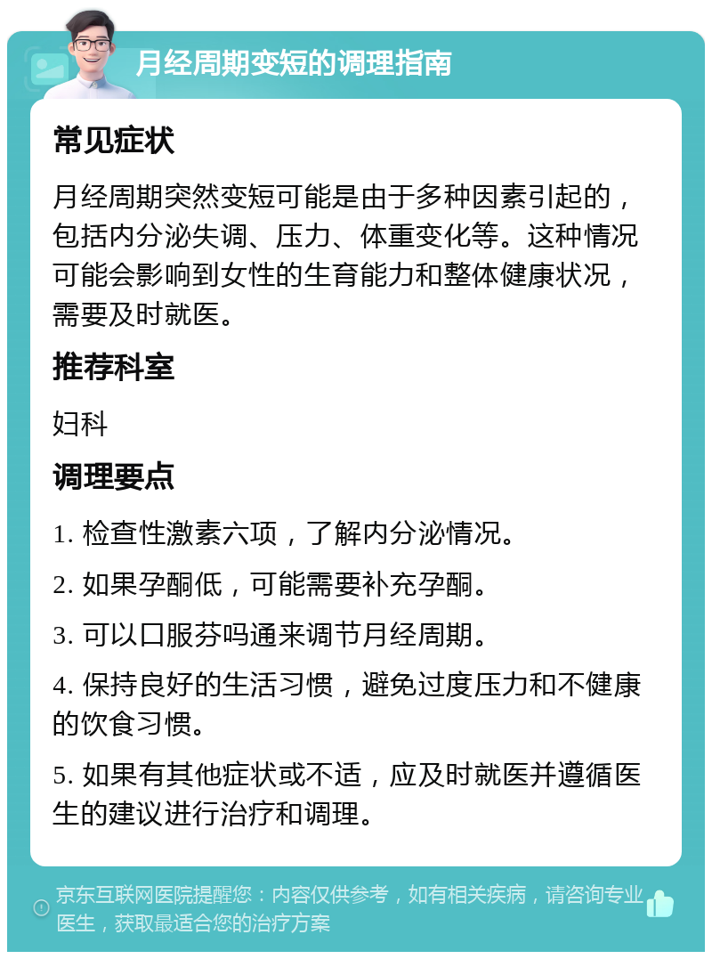 月经周期变短的调理指南 常见症状 月经周期突然变短可能是由于多种因素引起的，包括内分泌失调、压力、体重变化等。这种情况可能会影响到女性的生育能力和整体健康状况，需要及时就医。 推荐科室 妇科 调理要点 1. 检查性激素六项，了解内分泌情况。 2. 如果孕酮低，可能需要补充孕酮。 3. 可以口服芬吗通来调节月经周期。 4. 保持良好的生活习惯，避免过度压力和不健康的饮食习惯。 5. 如果有其他症状或不适，应及时就医并遵循医生的建议进行治疗和调理。