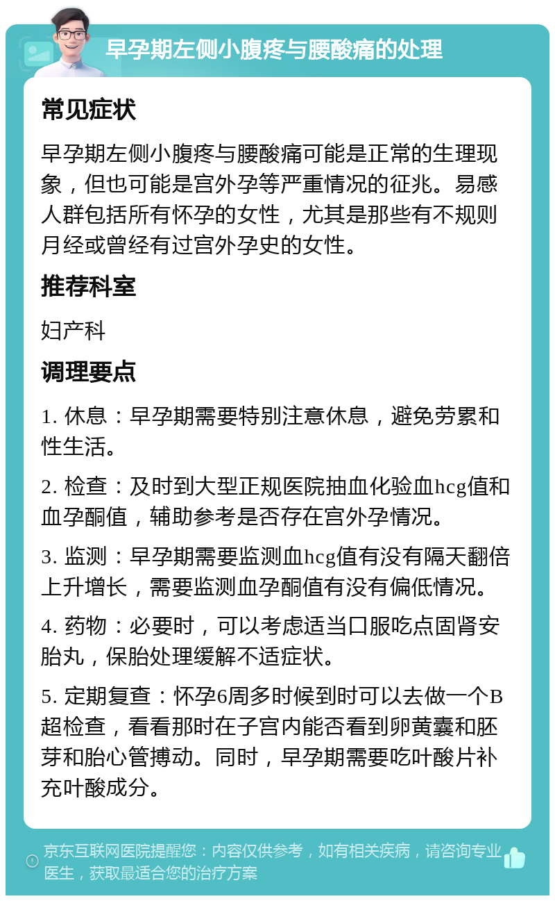 早孕期左侧小腹疼与腰酸痛的处理 常见症状 早孕期左侧小腹疼与腰酸痛可能是正常的生理现象，但也可能是宫外孕等严重情况的征兆。易感人群包括所有怀孕的女性，尤其是那些有不规则月经或曾经有过宫外孕史的女性。 推荐科室 妇产科 调理要点 1. 休息：早孕期需要特别注意休息，避免劳累和性生活。 2. 检查：及时到大型正规医院抽血化验血hcg值和血孕酮值，辅助参考是否存在宫外孕情况。 3. 监测：早孕期需要监测血hcg值有没有隔天翻倍上升增长，需要监测血孕酮值有没有偏低情况。 4. 药物：必要时，可以考虑适当口服吃点固肾安胎丸，保胎处理缓解不适症状。 5. 定期复查：怀孕6周多时候到时可以去做一个B超检查，看看那时在子宫内能否看到卵黄囊和胚芽和胎心管搏动。同时，早孕期需要吃叶酸片补充叶酸成分。