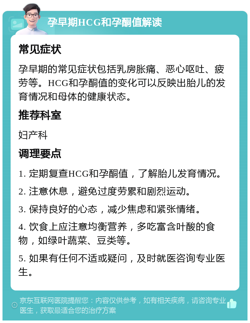 孕早期HCG和孕酮值解读 常见症状 孕早期的常见症状包括乳房胀痛、恶心呕吐、疲劳等。HCG和孕酮值的变化可以反映出胎儿的发育情况和母体的健康状态。 推荐科室 妇产科 调理要点 1. 定期复查HCG和孕酮值，了解胎儿发育情况。 2. 注意休息，避免过度劳累和剧烈运动。 3. 保持良好的心态，减少焦虑和紧张情绪。 4. 饮食上应注意均衡营养，多吃富含叶酸的食物，如绿叶蔬菜、豆类等。 5. 如果有任何不适或疑问，及时就医咨询专业医生。