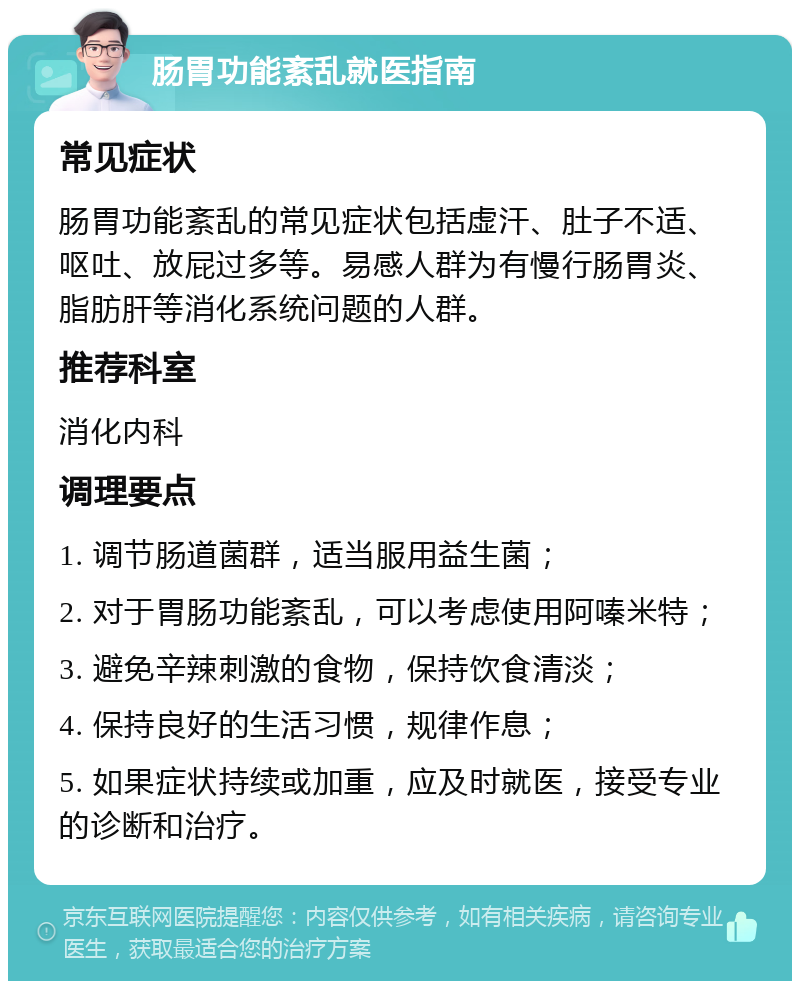 肠胃功能紊乱就医指南 常见症状 肠胃功能紊乱的常见症状包括虚汗、肚子不适、呕吐、放屁过多等。易感人群为有慢行肠胃炎、脂肪肝等消化系统问题的人群。 推荐科室 消化内科 调理要点 1. 调节肠道菌群，适当服用益生菌； 2. 对于胃肠功能紊乱，可以考虑使用阿嗪米特； 3. 避免辛辣刺激的食物，保持饮食清淡； 4. 保持良好的生活习惯，规律作息； 5. 如果症状持续或加重，应及时就医，接受专业的诊断和治疗。