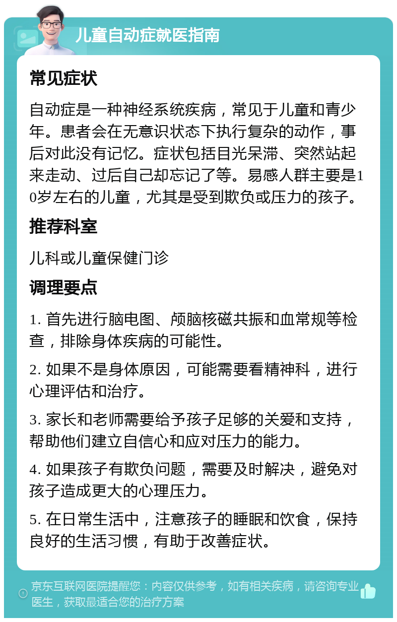 儿童自动症就医指南 常见症状 自动症是一种神经系统疾病，常见于儿童和青少年。患者会在无意识状态下执行复杂的动作，事后对此没有记忆。症状包括目光呆滞、突然站起来走动、过后自己却忘记了等。易感人群主要是10岁左右的儿童，尤其是受到欺负或压力的孩子。 推荐科室 儿科或儿童保健门诊 调理要点 1. 首先进行脑电图、颅脑核磁共振和血常规等检查，排除身体疾病的可能性。 2. 如果不是身体原因，可能需要看精神科，进行心理评估和治疗。 3. 家长和老师需要给予孩子足够的关爱和支持，帮助他们建立自信心和应对压力的能力。 4. 如果孩子有欺负问题，需要及时解决，避免对孩子造成更大的心理压力。 5. 在日常生活中，注意孩子的睡眠和饮食，保持良好的生活习惯，有助于改善症状。