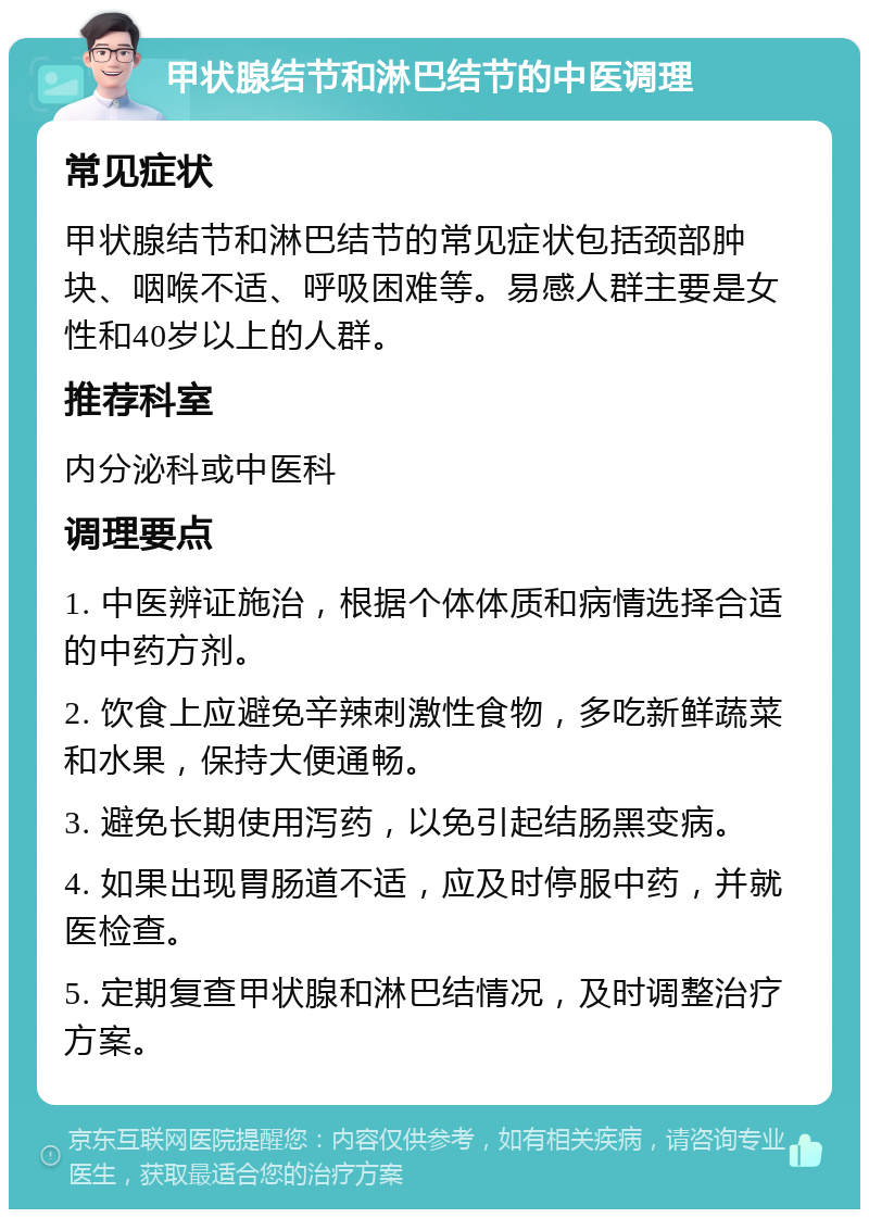 甲状腺结节和淋巴结节的中医调理 常见症状 甲状腺结节和淋巴结节的常见症状包括颈部肿块、咽喉不适、呼吸困难等。易感人群主要是女性和40岁以上的人群。 推荐科室 内分泌科或中医科 调理要点 1. 中医辨证施治，根据个体体质和病情选择合适的中药方剂。 2. 饮食上应避免辛辣刺激性食物，多吃新鲜蔬菜和水果，保持大便通畅。 3. 避免长期使用泻药，以免引起结肠黑变病。 4. 如果出现胃肠道不适，应及时停服中药，并就医检查。 5. 定期复查甲状腺和淋巴结情况，及时调整治疗方案。