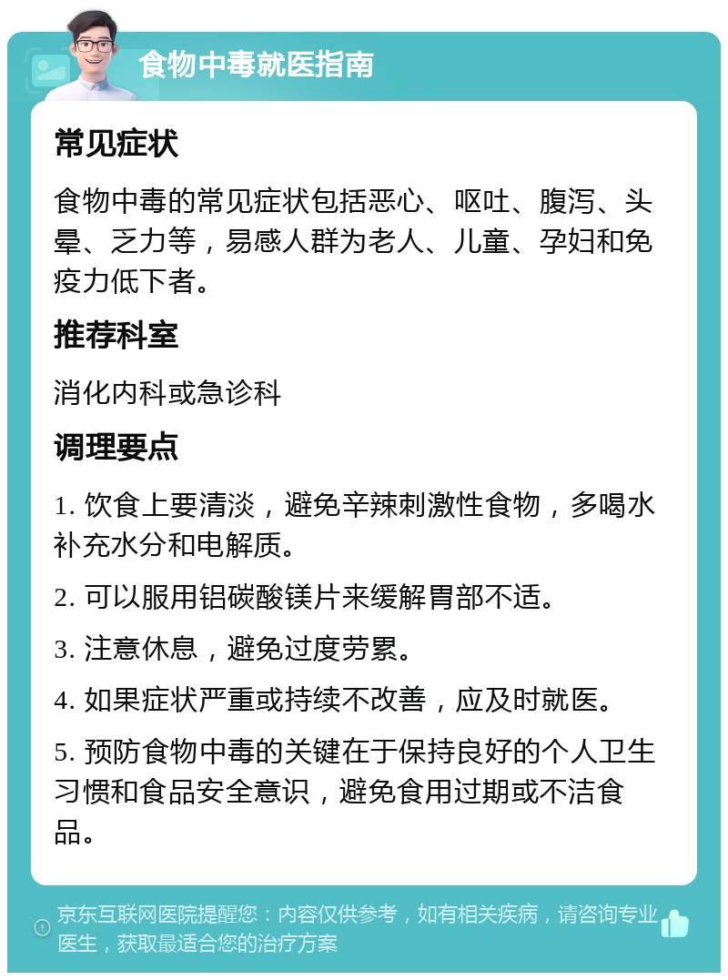 食物中毒就医指南 常见症状 食物中毒的常见症状包括恶心、呕吐、腹泻、头晕、乏力等，易感人群为老人、儿童、孕妇和免疫力低下者。 推荐科室 消化内科或急诊科 调理要点 1. 饮食上要清淡，避免辛辣刺激性食物，多喝水补充水分和电解质。 2. 可以服用铝碳酸镁片来缓解胃部不适。 3. 注意休息，避免过度劳累。 4. 如果症状严重或持续不改善，应及时就医。 5. 预防食物中毒的关键在于保持良好的个人卫生习惯和食品安全意识，避免食用过期或不洁食品。