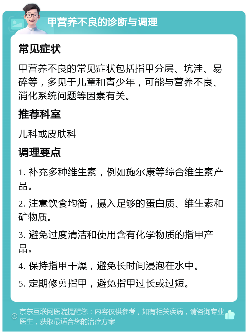 甲营养不良的诊断与调理 常见症状 甲营养不良的常见症状包括指甲分层、坑洼、易碎等，多见于儿童和青少年，可能与营养不良、消化系统问题等因素有关。 推荐科室 儿科或皮肤科 调理要点 1. 补充多种维生素，例如施尔康等综合维生素产品。 2. 注意饮食均衡，摄入足够的蛋白质、维生素和矿物质。 3. 避免过度清洁和使用含有化学物质的指甲产品。 4. 保持指甲干燥，避免长时间浸泡在水中。 5. 定期修剪指甲，避免指甲过长或过短。