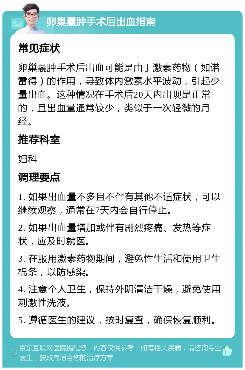 卵巢囊肿手术后出血指南 常见症状 卵巢囊肿手术后出血可能是由于激素药物（如诺雷得）的作用，导致体内激素水平波动，引起少量出血。这种情况在手术后20天内出现是正常的，且出血量通常较少，类似于一次轻微的月经。 推荐科室 妇科 调理要点 1. 如果出血量不多且不伴有其他不适症状，可以继续观察，通常在7天内会自行停止。 2. 如果出血量增加或伴有剧烈疼痛、发热等症状，应及时就医。 3. 在服用激素药物期间，避免性生活和使用卫生棉条，以防感染。 4. 注意个人卫生，保持外阴清洁干燥，避免使用刺激性洗液。 5. 遵循医生的建议，按时复查，确保恢复顺利。