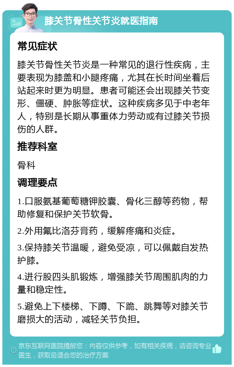 膝关节骨性关节炎就医指南 常见症状 膝关节骨性关节炎是一种常见的退行性疾病，主要表现为膝盖和小腿疼痛，尤其在长时间坐着后站起来时更为明显。患者可能还会出现膝关节变形、僵硬、肿胀等症状。这种疾病多见于中老年人，特别是长期从事重体力劳动或有过膝关节损伤的人群。 推荐科室 骨科 调理要点 1.口服氨基葡萄糖钾胶囊、骨化三醇等药物，帮助修复和保护关节软骨。 2.外用氟比洛芬膏药，缓解疼痛和炎症。 3.保持膝关节温暖，避免受凉，可以佩戴自发热护膝。 4.进行股四头肌锻炼，增强膝关节周围肌肉的力量和稳定性。 5.避免上下楼梯、下蹲、下跪、跳舞等对膝关节磨损大的活动，减轻关节负担。