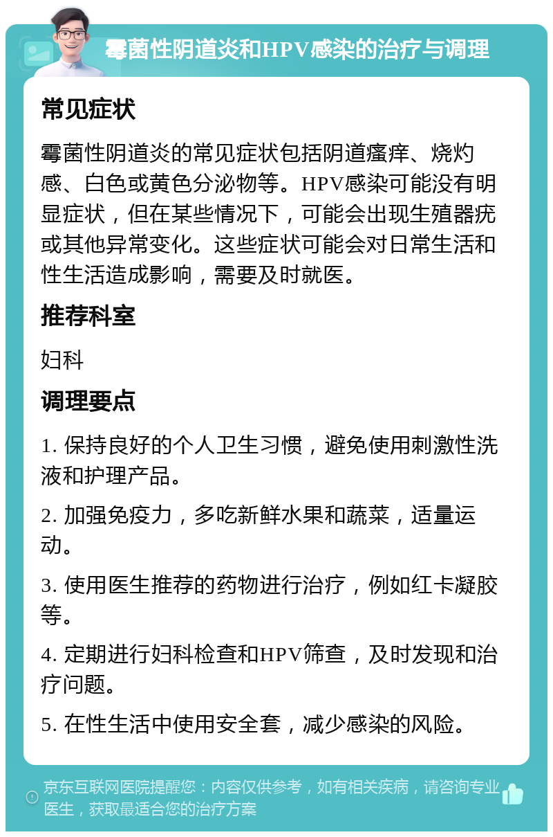 霉菌性阴道炎和HPV感染的治疗与调理 常见症状 霉菌性阴道炎的常见症状包括阴道瘙痒、烧灼感、白色或黄色分泌物等。HPV感染可能没有明显症状，但在某些情况下，可能会出现生殖器疣或其他异常变化。这些症状可能会对日常生活和性生活造成影响，需要及时就医。 推荐科室 妇科 调理要点 1. 保持良好的个人卫生习惯，避免使用刺激性洗液和护理产品。 2. 加强免疫力，多吃新鲜水果和蔬菜，适量运动。 3. 使用医生推荐的药物进行治疗，例如红卡凝胶等。 4. 定期进行妇科检查和HPV筛查，及时发现和治疗问题。 5. 在性生活中使用安全套，减少感染的风险。