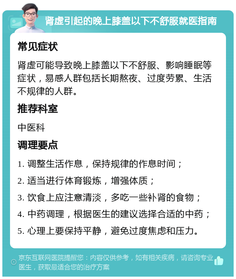 肾虚引起的晚上膝盖以下不舒服就医指南 常见症状 肾虚可能导致晚上膝盖以下不舒服、影响睡眠等症状，易感人群包括长期熬夜、过度劳累、生活不规律的人群。 推荐科室 中医科 调理要点 1. 调整生活作息，保持规律的作息时间； 2. 适当进行体育锻炼，增强体质； 3. 饮食上应注意清淡，多吃一些补肾的食物； 4. 中药调理，根据医生的建议选择合适的中药； 5. 心理上要保持平静，避免过度焦虑和压力。