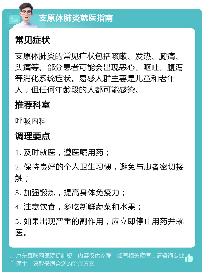 支原体肺炎就医指南 常见症状 支原体肺炎的常见症状包括咳嗽、发热、胸痛、头痛等。部分患者可能会出现恶心、呕吐、腹泻等消化系统症状。易感人群主要是儿童和老年人，但任何年龄段的人都可能感染。 推荐科室 呼吸内科 调理要点 1. 及时就医，遵医嘱用药； 2. 保持良好的个人卫生习惯，避免与患者密切接触； 3. 加强锻炼，提高身体免疫力； 4. 注意饮食，多吃新鲜蔬菜和水果； 5. 如果出现严重的副作用，应立即停止用药并就医。