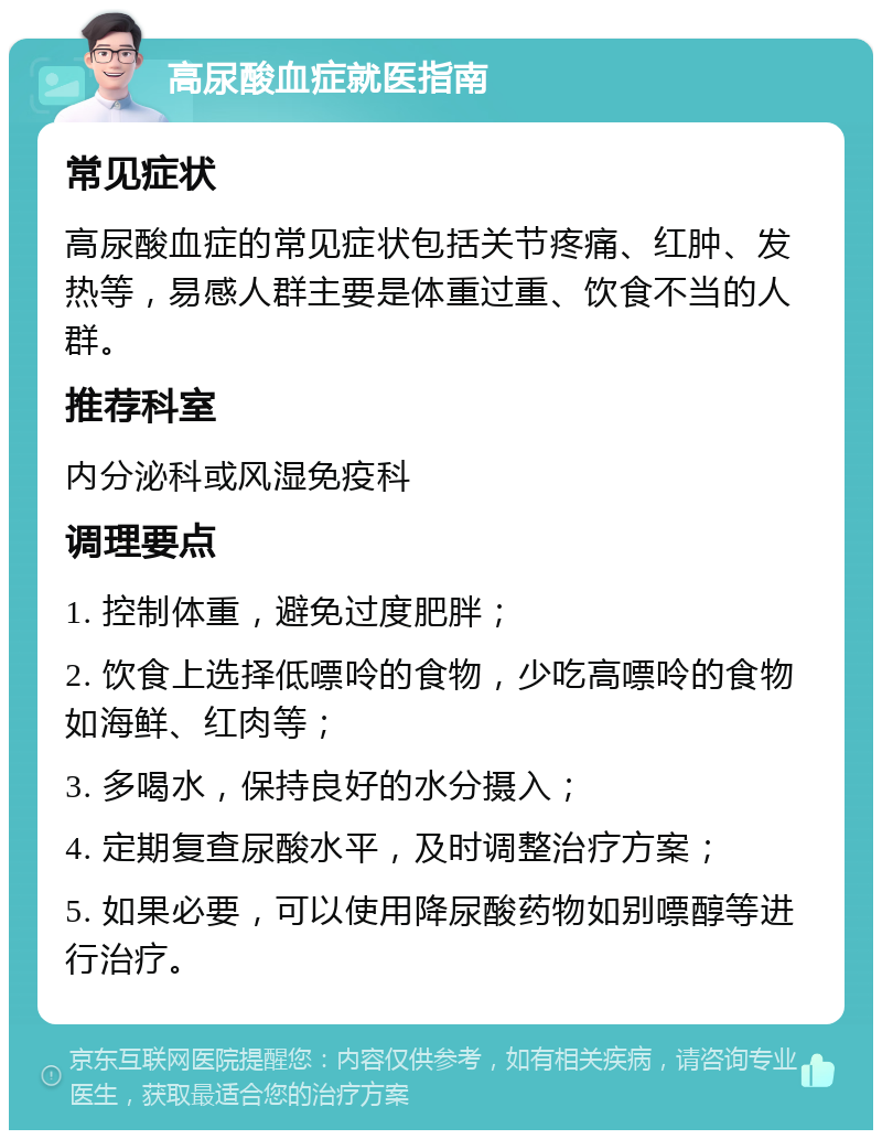 高尿酸血症就医指南 常见症状 高尿酸血症的常见症状包括关节疼痛、红肿、发热等，易感人群主要是体重过重、饮食不当的人群。 推荐科室 内分泌科或风湿免疫科 调理要点 1. 控制体重，避免过度肥胖； 2. 饮食上选择低嘌呤的食物，少吃高嘌呤的食物如海鲜、红肉等； 3. 多喝水，保持良好的水分摄入； 4. 定期复查尿酸水平，及时调整治疗方案； 5. 如果必要，可以使用降尿酸药物如别嘌醇等进行治疗。