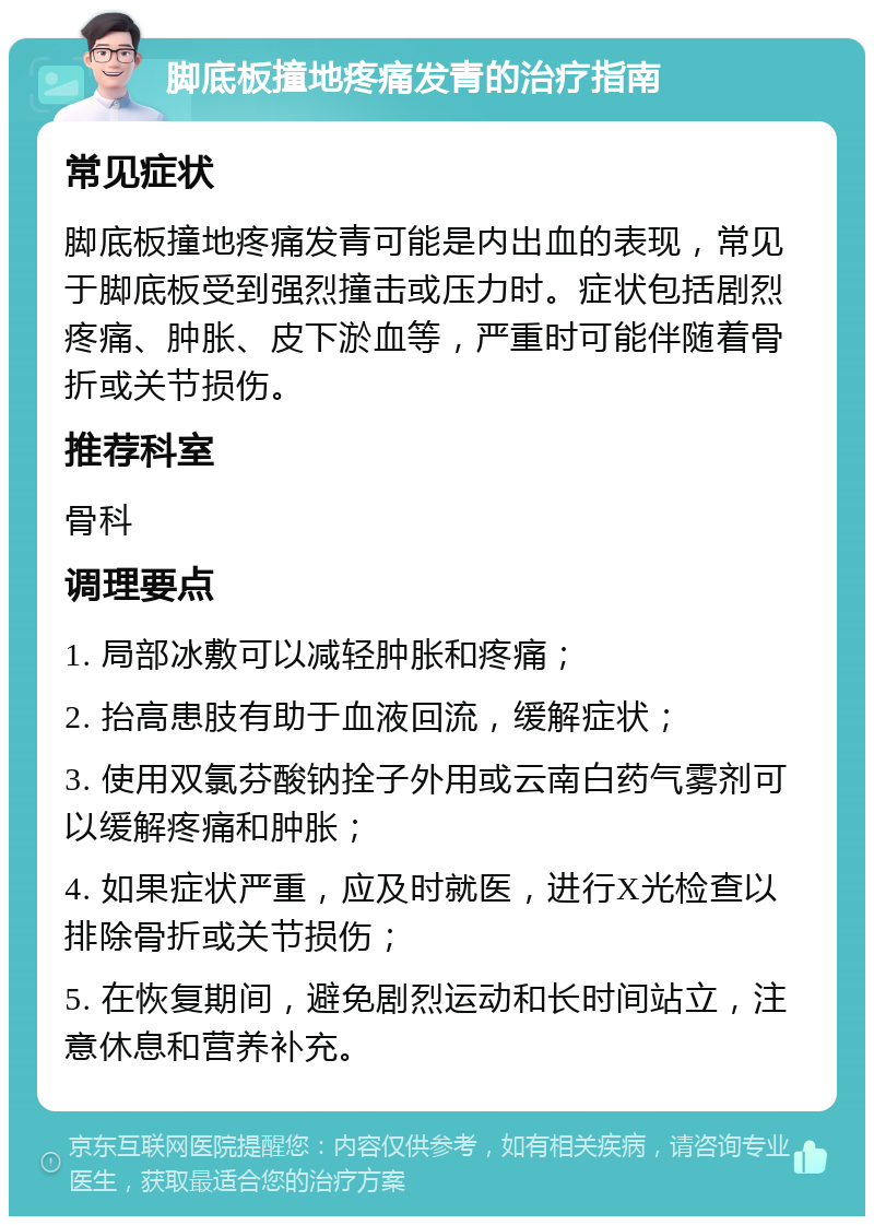 脚底板撞地疼痛发青的治疗指南 常见症状 脚底板撞地疼痛发青可能是内出血的表现，常见于脚底板受到强烈撞击或压力时。症状包括剧烈疼痛、肿胀、皮下淤血等，严重时可能伴随着骨折或关节损伤。 推荐科室 骨科 调理要点 1. 局部冰敷可以减轻肿胀和疼痛； 2. 抬高患肢有助于血液回流，缓解症状； 3. 使用双氯芬酸钠拴子外用或云南白药气雾剂可以缓解疼痛和肿胀； 4. 如果症状严重，应及时就医，进行X光检查以排除骨折或关节损伤； 5. 在恢复期间，避免剧烈运动和长时间站立，注意休息和营养补充。