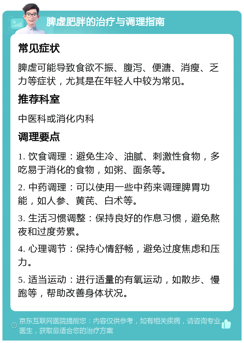 脾虚肥胖的治疗与调理指南 常见症状 脾虚可能导致食欲不振、腹泻、便溏、消瘦、乏力等症状，尤其是在年轻人中较为常见。 推荐科室 中医科或消化内科 调理要点 1. 饮食调理：避免生冷、油腻、刺激性食物，多吃易于消化的食物，如粥、面条等。 2. 中药调理：可以使用一些中药来调理脾胃功能，如人参、黄芪、白术等。 3. 生活习惯调整：保持良好的作息习惯，避免熬夜和过度劳累。 4. 心理调节：保持心情舒畅，避免过度焦虑和压力。 5. 适当运动：进行适量的有氧运动，如散步、慢跑等，帮助改善身体状况。