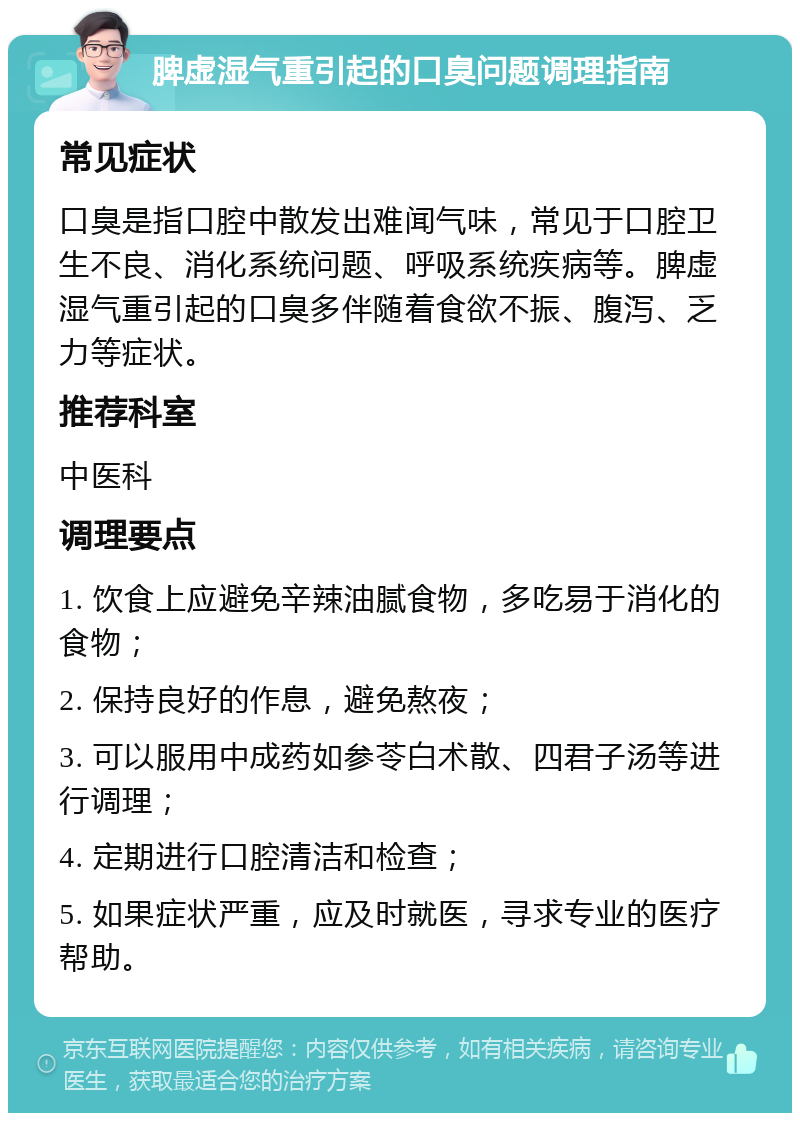 脾虚湿气重引起的口臭问题调理指南 常见症状 口臭是指口腔中散发出难闻气味，常见于口腔卫生不良、消化系统问题、呼吸系统疾病等。脾虚湿气重引起的口臭多伴随着食欲不振、腹泻、乏力等症状。 推荐科室 中医科 调理要点 1. 饮食上应避免辛辣油腻食物，多吃易于消化的食物； 2. 保持良好的作息，避免熬夜； 3. 可以服用中成药如参苓白术散、四君子汤等进行调理； 4. 定期进行口腔清洁和检查； 5. 如果症状严重，应及时就医，寻求专业的医疗帮助。