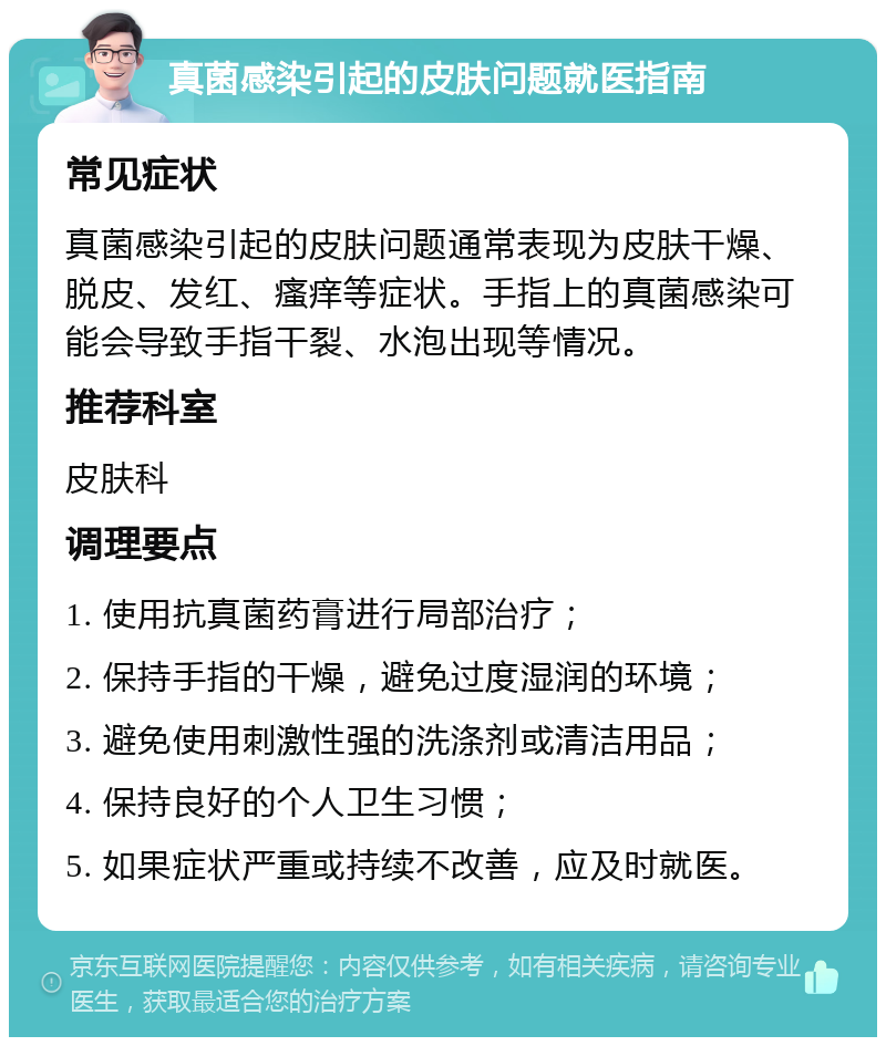 真菌感染引起的皮肤问题就医指南 常见症状 真菌感染引起的皮肤问题通常表现为皮肤干燥、脱皮、发红、瘙痒等症状。手指上的真菌感染可能会导致手指干裂、水泡出现等情况。 推荐科室 皮肤科 调理要点 1. 使用抗真菌药膏进行局部治疗； 2. 保持手指的干燥，避免过度湿润的环境； 3. 避免使用刺激性强的洗涤剂或清洁用品； 4. 保持良好的个人卫生习惯； 5. 如果症状严重或持续不改善，应及时就医。