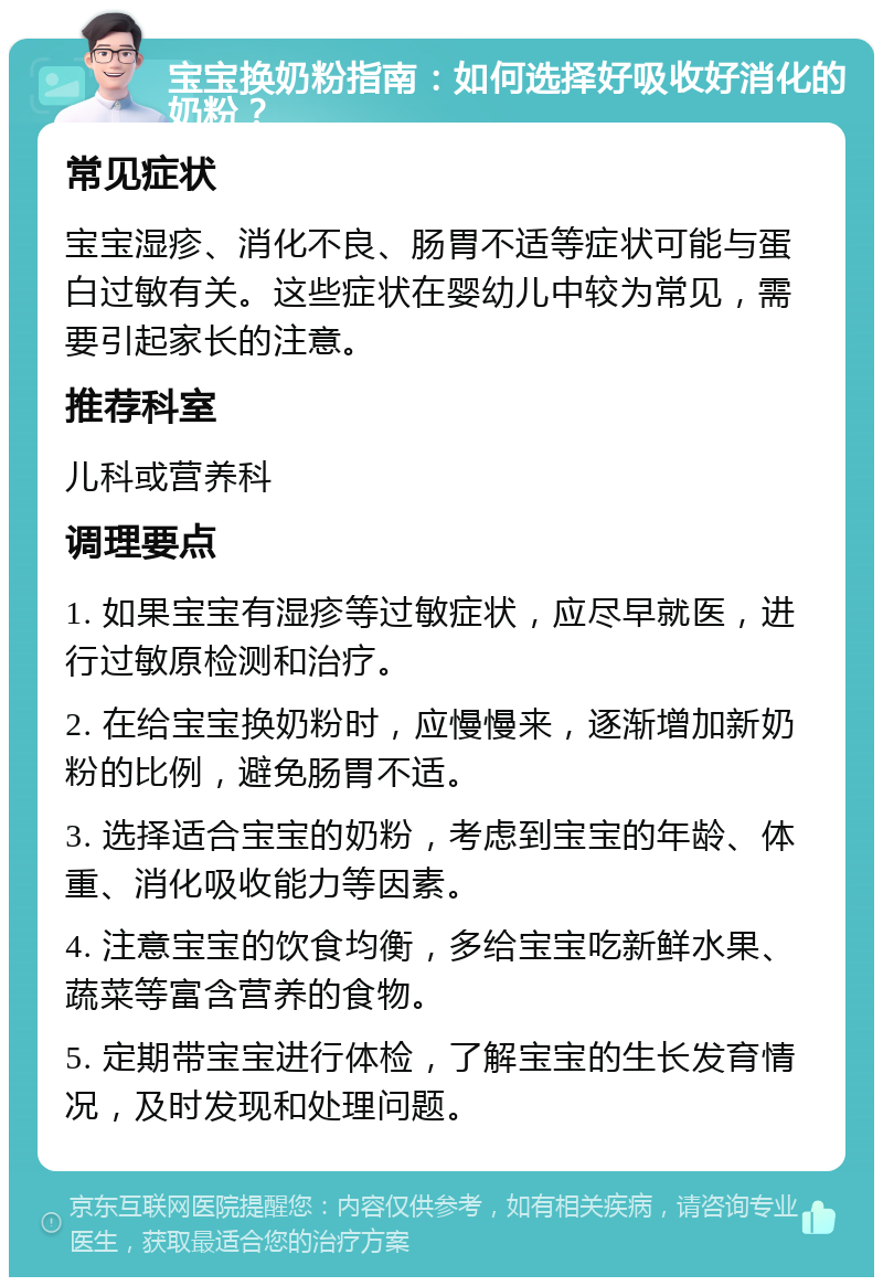 宝宝换奶粉指南：如何选择好吸收好消化的奶粉？ 常见症状 宝宝湿疹、消化不良、肠胃不适等症状可能与蛋白过敏有关。这些症状在婴幼儿中较为常见，需要引起家长的注意。 推荐科室 儿科或营养科 调理要点 1. 如果宝宝有湿疹等过敏症状，应尽早就医，进行过敏原检测和治疗。 2. 在给宝宝换奶粉时，应慢慢来，逐渐增加新奶粉的比例，避免肠胃不适。 3. 选择适合宝宝的奶粉，考虑到宝宝的年龄、体重、消化吸收能力等因素。 4. 注意宝宝的饮食均衡，多给宝宝吃新鲜水果、蔬菜等富含营养的食物。 5. 定期带宝宝进行体检，了解宝宝的生长发育情况，及时发现和处理问题。