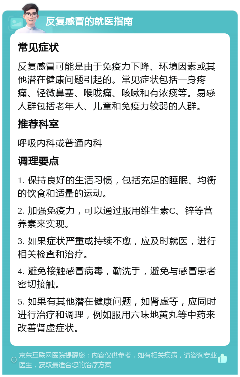 反复感冒的就医指南 常见症状 反复感冒可能是由于免疫力下降、环境因素或其他潜在健康问题引起的。常见症状包括一身疼痛、轻微鼻塞、喉咙痛、咳嗽和有浓痰等。易感人群包括老年人、儿童和免疫力较弱的人群。 推荐科室 呼吸内科或普通内科 调理要点 1. 保持良好的生活习惯，包括充足的睡眠、均衡的饮食和适量的运动。 2. 加强免疫力，可以通过服用维生素C、锌等营养素来实现。 3. 如果症状严重或持续不愈，应及时就医，进行相关检查和治疗。 4. 避免接触感冒病毒，勤洗手，避免与感冒患者密切接触。 5. 如果有其他潜在健康问题，如肾虚等，应同时进行治疗和调理，例如服用六味地黄丸等中药来改善肾虚症状。