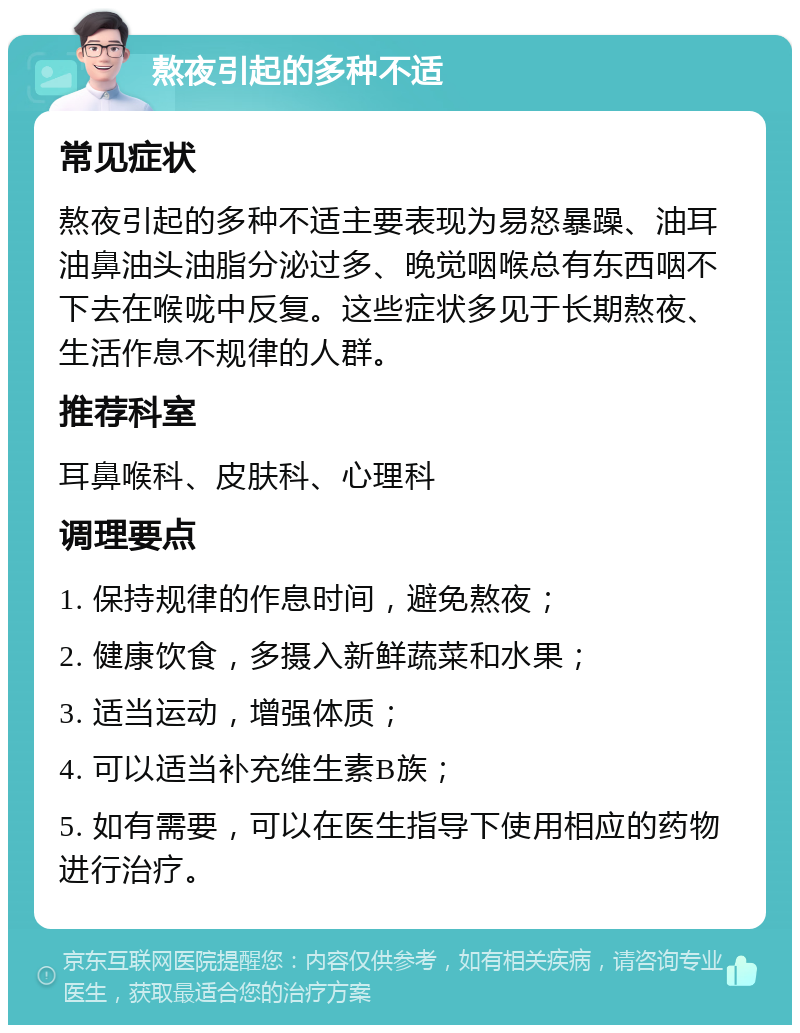 熬夜引起的多种不适 常见症状 熬夜引起的多种不适主要表现为易怒暴躁、油耳油鼻油头油脂分泌过多、晚觉咽喉总有东西咽不下去在喉咙中反复。这些症状多见于长期熬夜、生活作息不规律的人群。 推荐科室 耳鼻喉科、皮肤科、心理科 调理要点 1. 保持规律的作息时间，避免熬夜； 2. 健康饮食，多摄入新鲜蔬菜和水果； 3. 适当运动，增强体质； 4. 可以适当补充维生素B族； 5. 如有需要，可以在医生指导下使用相应的药物进行治疗。