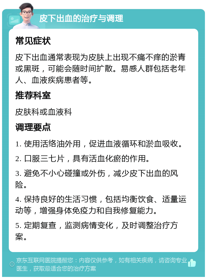 皮下出血的治疗与调理 常见症状 皮下出血通常表现为皮肤上出现不痛不痒的淤青或黑斑，可能会随时间扩散。易感人群包括老年人、血液疾病患者等。 推荐科室 皮肤科或血液科 调理要点 1. 使用活络油外用，促进血液循环和淤血吸收。 2. 口服三七片，具有活血化瘀的作用。 3. 避免不小心碰撞或外伤，减少皮下出血的风险。 4. 保持良好的生活习惯，包括均衡饮食、适量运动等，增强身体免疫力和自我修复能力。 5. 定期复查，监测病情变化，及时调整治疗方案。