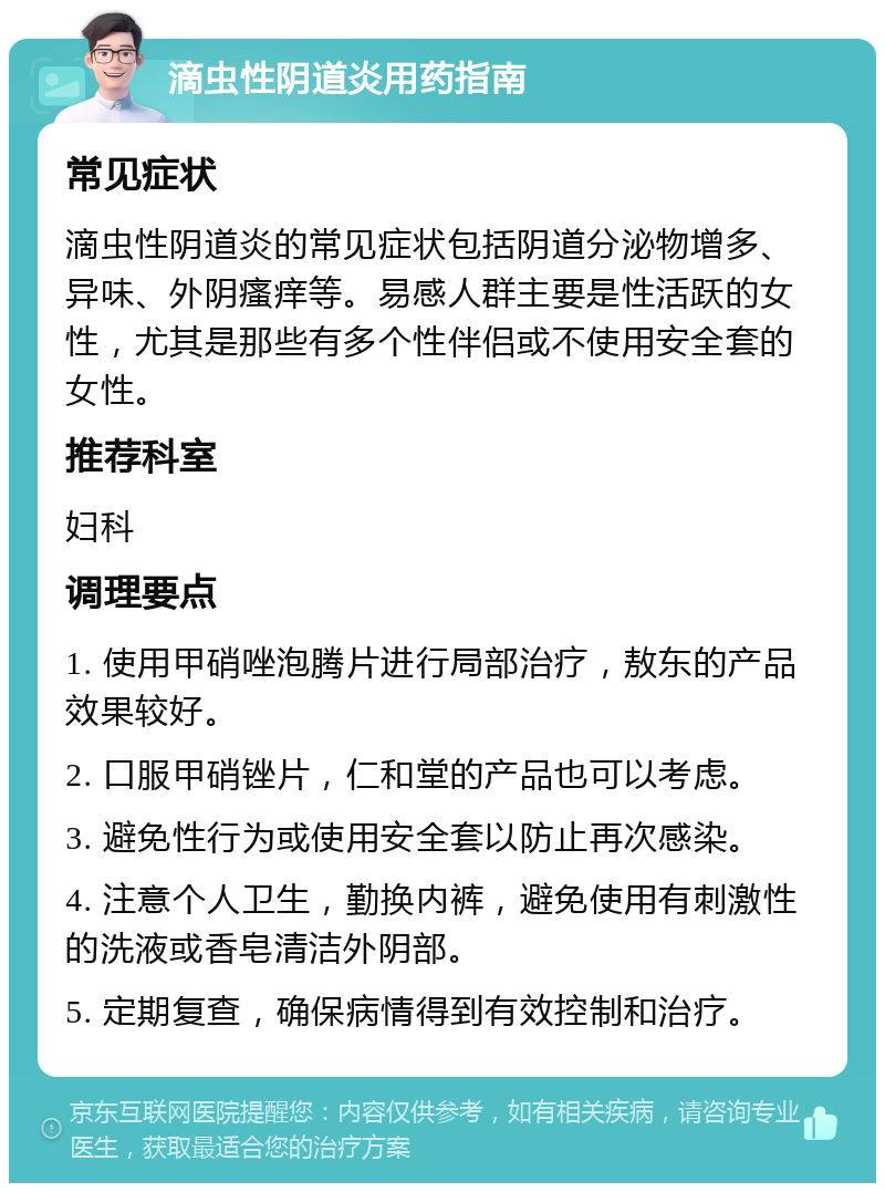 滴虫性阴道炎用药指南 常见症状 滴虫性阴道炎的常见症状包括阴道分泌物增多、异味、外阴瘙痒等。易感人群主要是性活跃的女性，尤其是那些有多个性伴侣或不使用安全套的女性。 推荐科室 妇科 调理要点 1. 使用甲硝唑泡腾片进行局部治疗，敖东的产品效果较好。 2. 口服甲硝锉片，仁和堂的产品也可以考虑。 3. 避免性行为或使用安全套以防止再次感染。 4. 注意个人卫生，勤换内裤，避免使用有刺激性的洗液或香皂清洁外阴部。 5. 定期复查，确保病情得到有效控制和治疗。