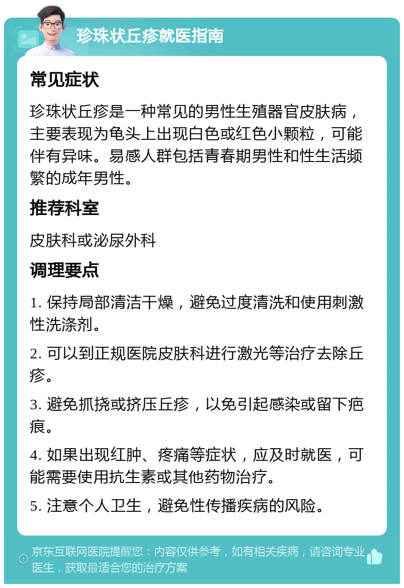 珍珠状丘疹就医指南 常见症状 珍珠状丘疹是一种常见的男性生殖器官皮肤病，主要表现为龟头上出现白色或红色小颗粒，可能伴有异味。易感人群包括青春期男性和性生活频繁的成年男性。 推荐科室 皮肤科或泌尿外科 调理要点 1. 保持局部清洁干燥，避免过度清洗和使用刺激性洗涤剂。 2. 可以到正规医院皮肤科进行激光等治疗去除丘疹。 3. 避免抓挠或挤压丘疹，以免引起感染或留下疤痕。 4. 如果出现红肿、疼痛等症状，应及时就医，可能需要使用抗生素或其他药物治疗。 5. 注意个人卫生，避免性传播疾病的风险。