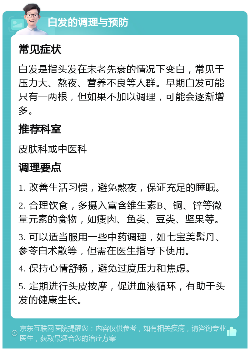 白发的调理与预防 常见症状 白发是指头发在未老先衰的情况下变白，常见于压力大、熬夜、营养不良等人群。早期白发可能只有一两根，但如果不加以调理，可能会逐渐增多。 推荐科室 皮肤科或中医科 调理要点 1. 改善生活习惯，避免熬夜，保证充足的睡眠。 2. 合理饮食，多摄入富含维生素B、铜、锌等微量元素的食物，如瘦肉、鱼类、豆类、坚果等。 3. 可以适当服用一些中药调理，如七宝美髯丹、参苓白术散等，但需在医生指导下使用。 4. 保持心情舒畅，避免过度压力和焦虑。 5. 定期进行头皮按摩，促进血液循环，有助于头发的健康生长。